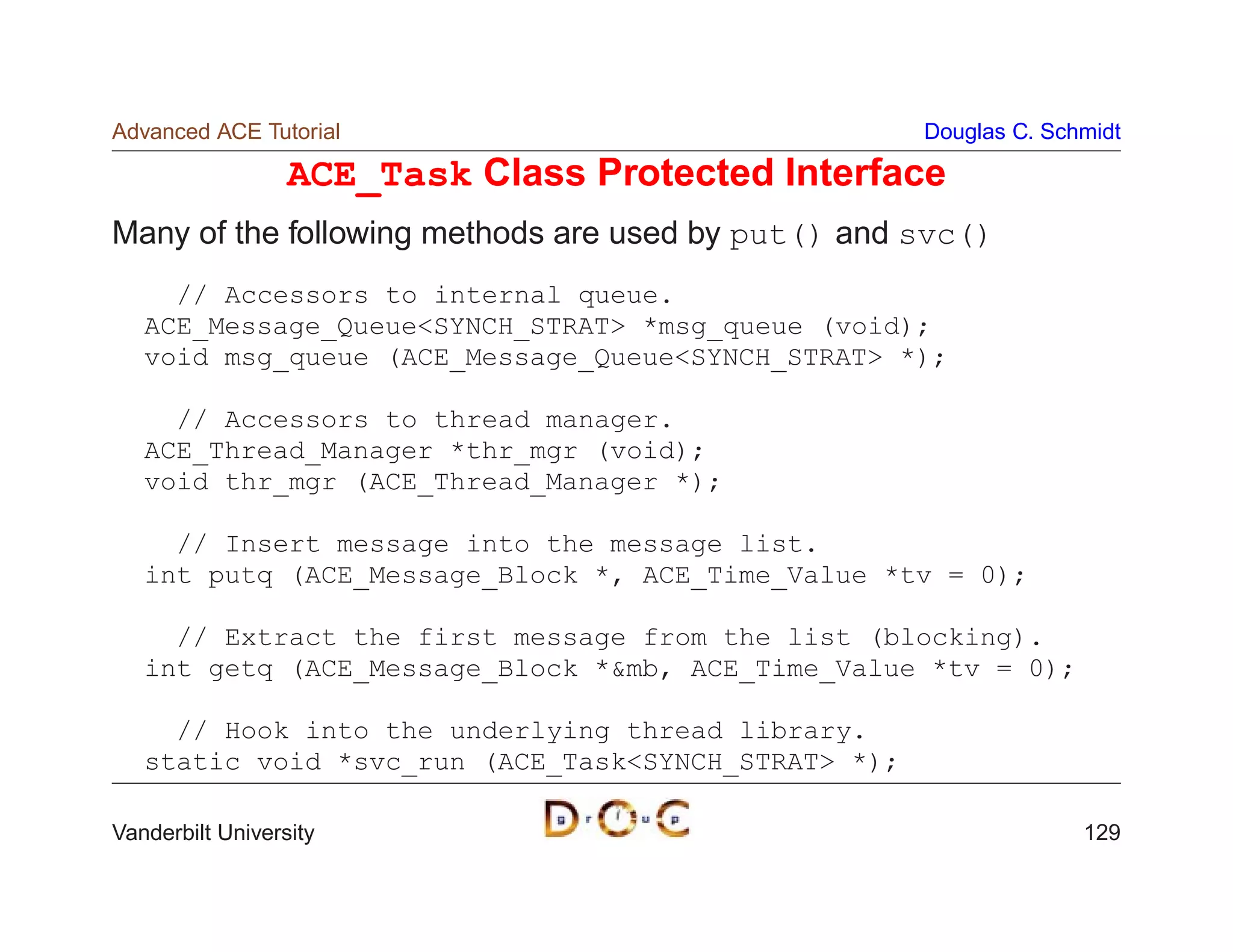 Advanced ACE Tutorial                                Douglas C. Schmidt

                  ACE_Task Class Protected Interface
Many of the following methods are used by put() and svc()
     // Accessors to internal queue.
   ACE_Message_QueueSYNCH_STRAT *msg_queue (void);
   void msg_queue (ACE_Message_QueueSYNCH_STRAT *);

     // Accessors to thread manager.
   ACE_Thread_Manager *thr_mgr (void);
   void thr_mgr (ACE_Thread_Manager *);

     // Insert message into the message list.
   int putq (ACE_Message_Block *, ACE_Time_Value *tv = 0);

     // Extract the first message from the list (blocking).
   int getq (ACE_Message_Block *mb, ACE_Time_Value *tv = 0);

     // Hook into the underlying thread library.
   static void *svc_run (ACE_TaskSYNCH_STRAT *);

Vanderbilt University                                              129
 