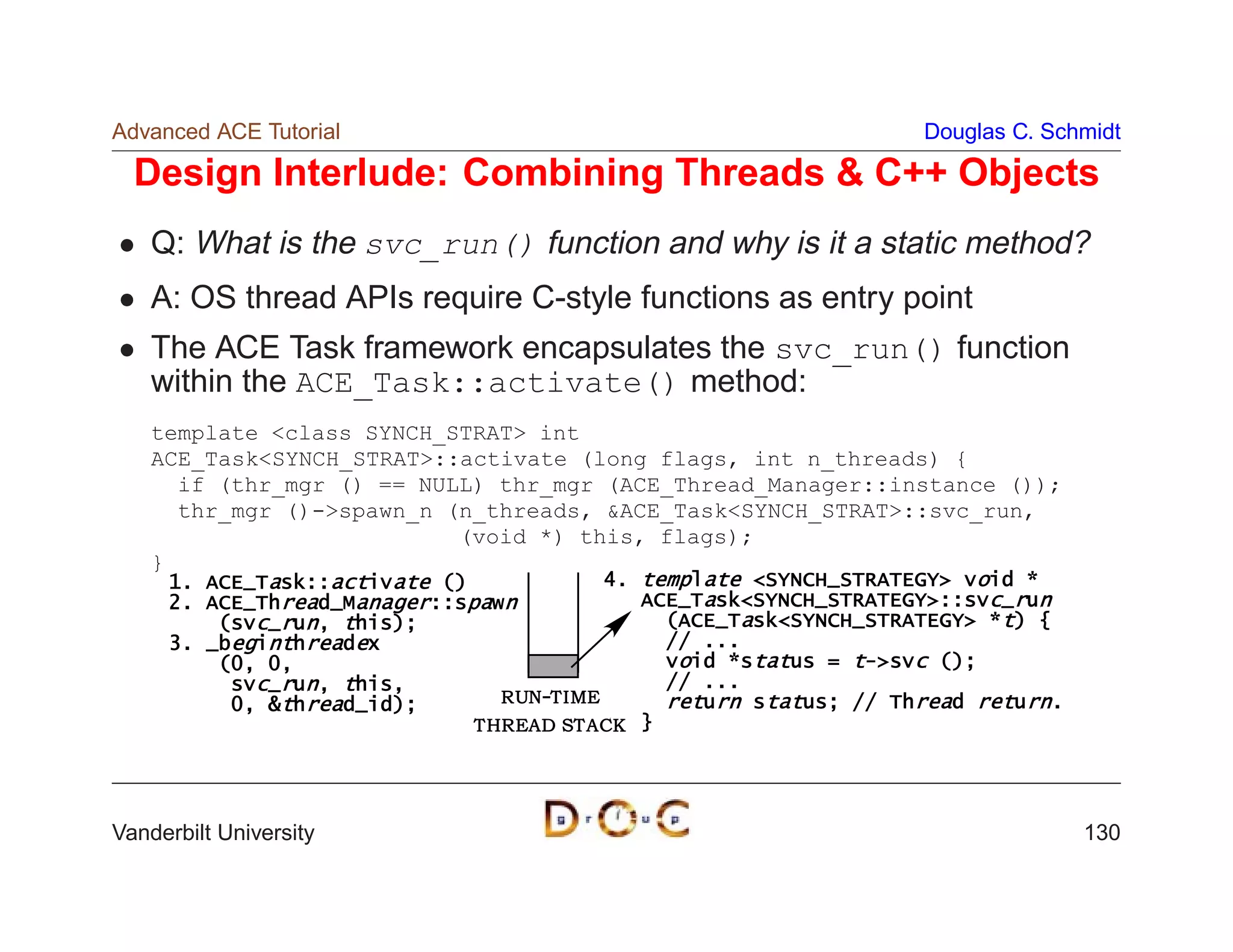 Advanced ACE Tutorial                                                Douglas C. Schmidt

  Design Interlude: Combining Threads  C++ Objects
    Q: What is the svc_run() function and why is it a static method?
    A: OS thread APIs require C-style functions as entry point
    The ACE Task framework encapsulates the svc_run() function
    within the ACE_Task::activate() method:
    template class SYNCH_STRAT int
    ACE_TaskSYNCH_STRAT::activate (long flags, int n_threads) {
      if (thr_mgr () == NULL) thr_mgr (ACE_Thread_Manager::instance ());
      thr_mgr ()-spawn_n (n_threads, ACE_TaskSYNCH_STRAT::svc_run,
                           (void *) this, flags);
    }
     1. ACE_Task::activate ()                4. template SYNCH_STRATEGY void *
     2. ACE_Thread_Manager::spawn               ACE_TaskSYNCH_STRATEGY::svc_run
         (svc_run, this);                         (ACE_TaskSYNCH_STRATEGY *t) {
     3. _beginthreadex                            // ...
         (0, 0,                                   void *status = t-svc ();
          svc_run, this,                          // ...
          0, thread_id);        R UN-T I ME      return status; // Thread return.
                              T HR EA D ST A CK }




Vanderbilt University                                                                130
 