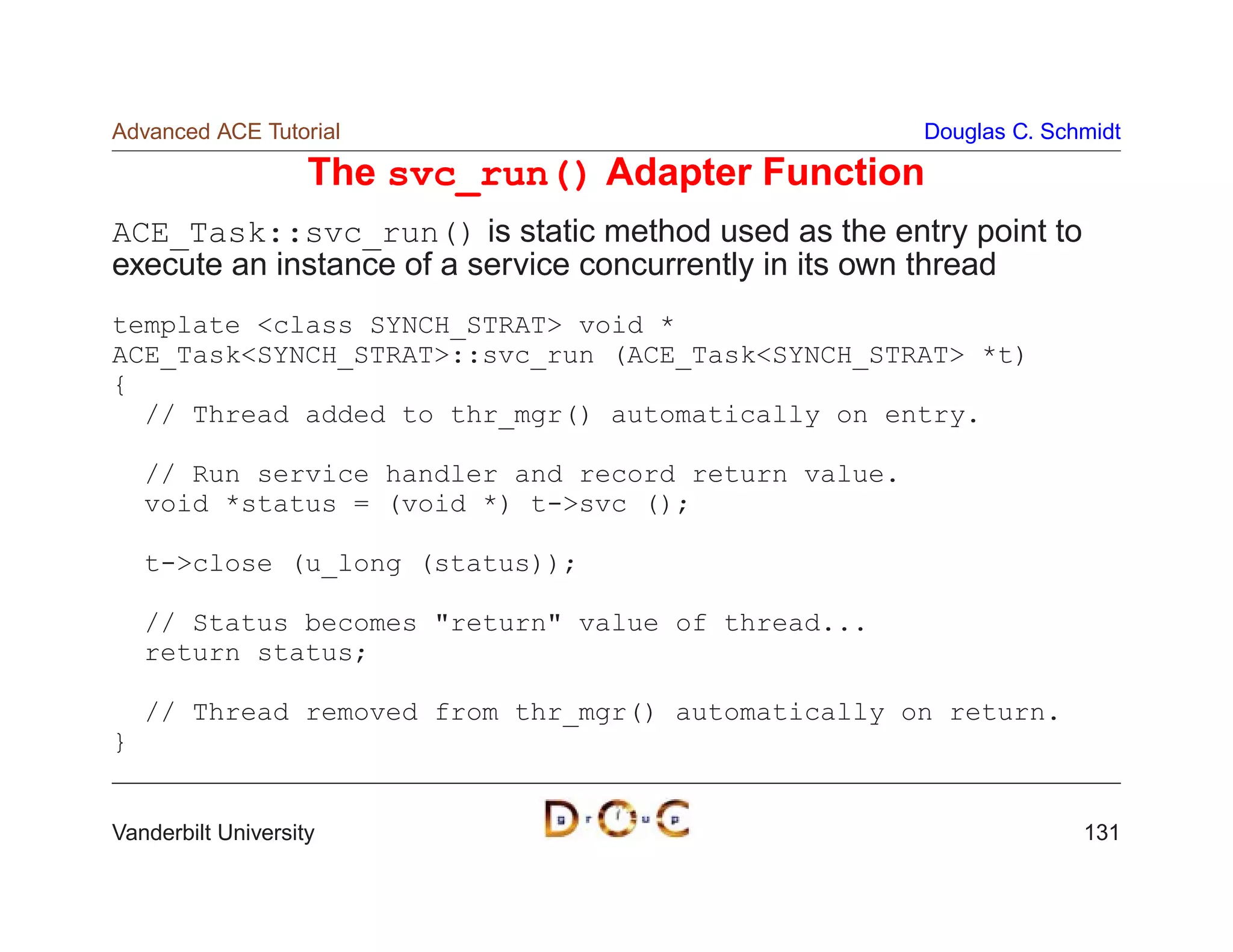 Advanced ACE Tutorial                                 Douglas C. Schmidt

                    The svc_run() Adapter Function
ACE_Task::svc_run() is static method used as the entry point to
execute an instance of a service concurrently in its own thread
template class SYNCH_STRAT void *
ACE_TaskSYNCH_STRAT::svc_run (ACE_TaskSYNCH_STRAT *t)
{
  // Thread added to thr_mgr() automatically on entry.

    // Run service handler and record return value.
    void *status = (void *) t-svc ();

    t-close (u_long (status));

    // Status becomes return value of thread...
    return status;

    // Thread removed from thr_mgr() automatically on return.
}


Vanderbilt University                                               131
 