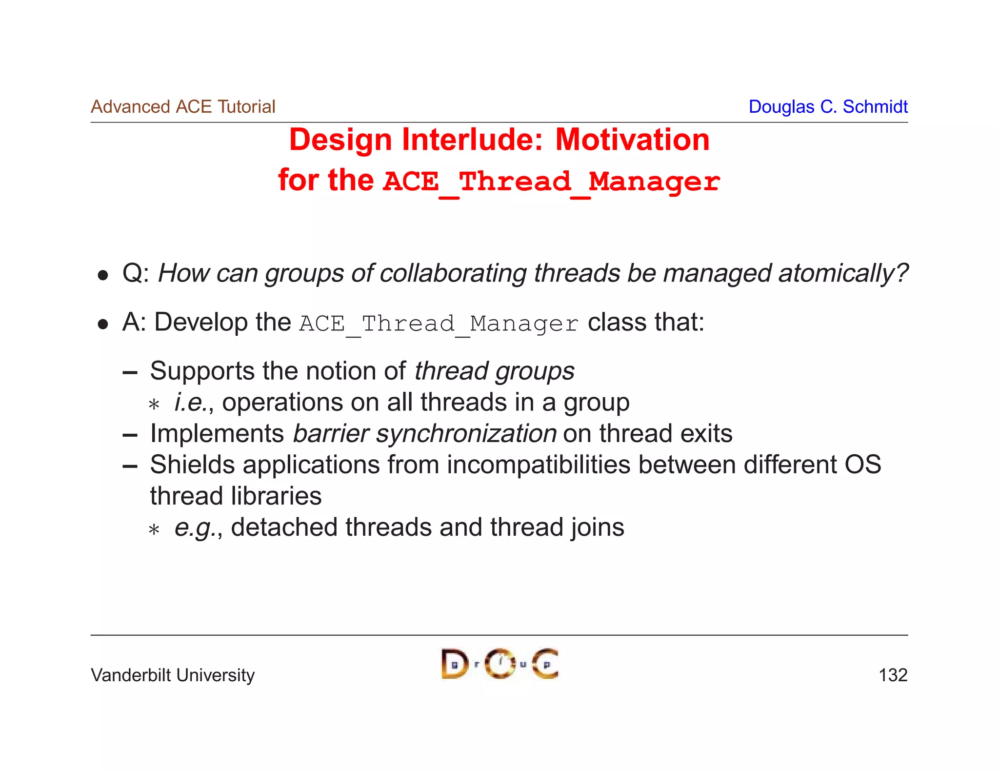 Advanced ACE Tutorial                                     Douglas C. Schmidt

                         Design Interlude: Motivation
                        for the ACE_Thread_Manager

    Q: How can groups of collaborating threads be managed atomically?
    A: Develop the ACE_Thread_Manager class that:
    – Supports the notion of thread groups
       i.e., operations on all threads in a group
    – Implements barrier synchronization on thread exits
    – Shields applications from incompatibilities between different OS
      thread libraries
       e.g., detached threads and thread joins




Vanderbilt University                                                   132
 
