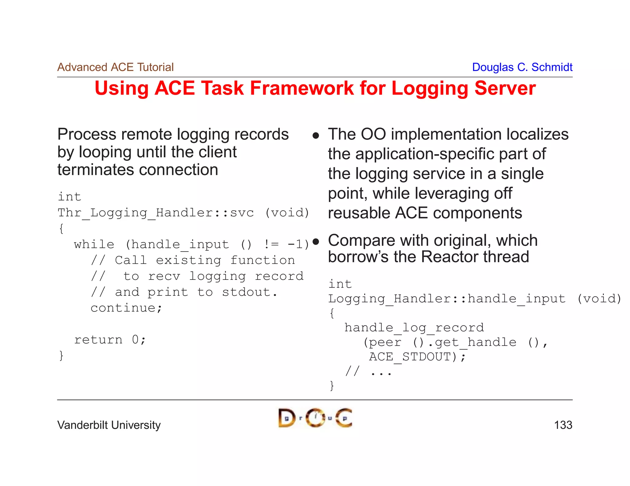 Advanced ACE Tutorial                                  Douglas C. Schmidt

       Using ACE Task Framework for Logging Server

Process remote logging records  The OO implementation localizes
by looping until the client     the application-speciﬁc part of
terminates connection           the logging service in a single
int                             point, while leveraging off
Thr_Logging_Handler::svc (void) reusable ACE components
{
    while (handle_input () != -1)   Compare with original, which
      // Call existing function     borrow’s the Reactor thread
      // to recv logging record
                                    int
      // and print to stdout.       Logging_Handler::handle_input (void)
      continue;                     {
                                      handle_log_record
    return 0;                           (peer ().get_handle (),
}                                        ACE_STDOUT);
                                      // ...
                                    }

Vanderbilt University                                                133
 