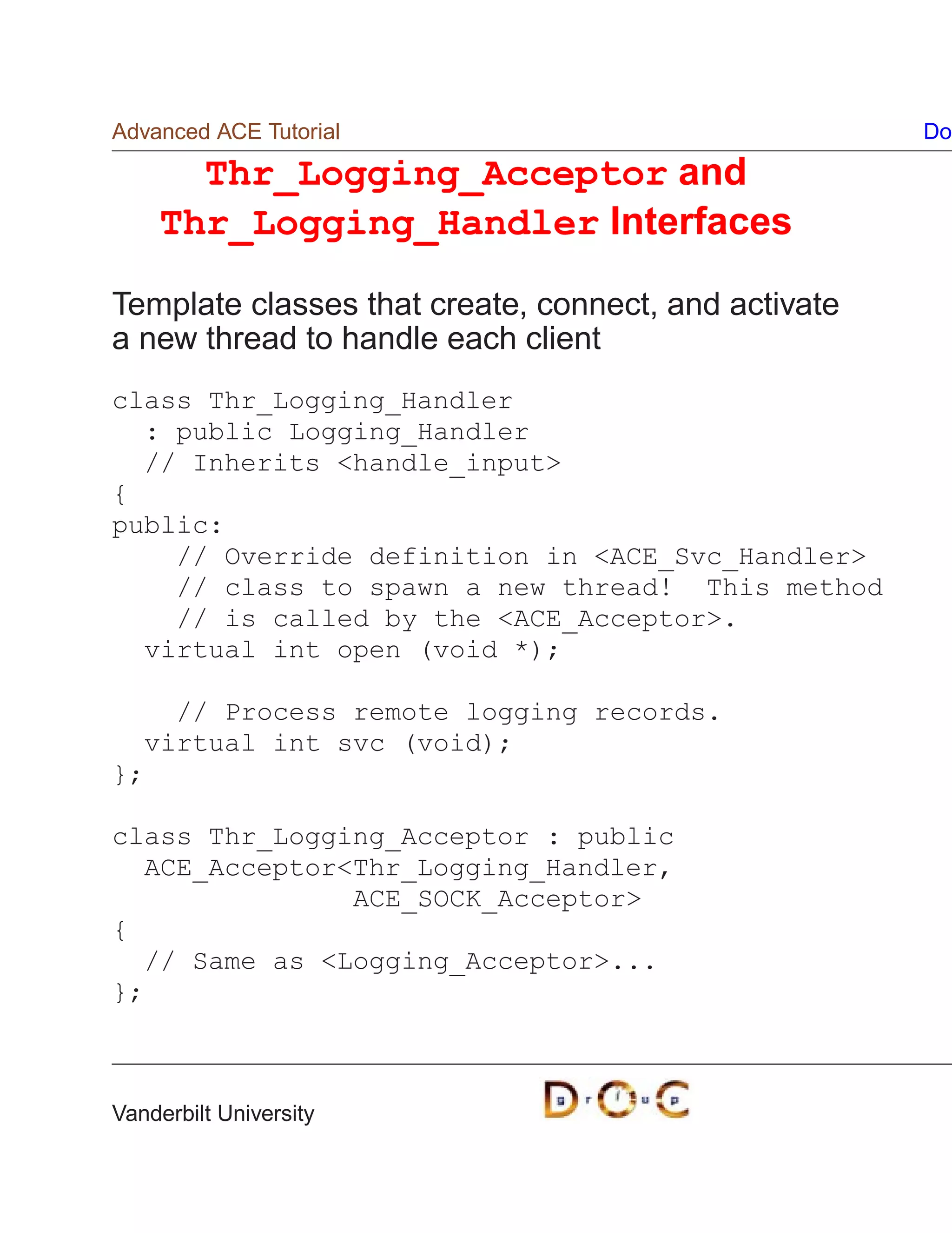 Advanced ACE Tutorial                                 Do

      Thr_Logging_Acceptor and
    Thr_Logging_Handler Interfaces

Template classes that create, connect, and activate
a new thread to handle each client
class Thr_Logging_Handler
  : public Logging_Handler
  // Inherits handle_input
{
public:
    // Override definition in ACE_Svc_Handler
    // class to spawn a new thread! This method
    // is called by the ACE_Acceptor.
  virtual int open (void *);

    // Process remote logging records.
  virtual int svc (void);
};

class Thr_Logging_Acceptor : public
  ACE_AcceptorThr_Logging_Handler,
               ACE_SOCK_Acceptor
{
  // Same as Logging_Acceptor...
};



Vanderbilt University
 