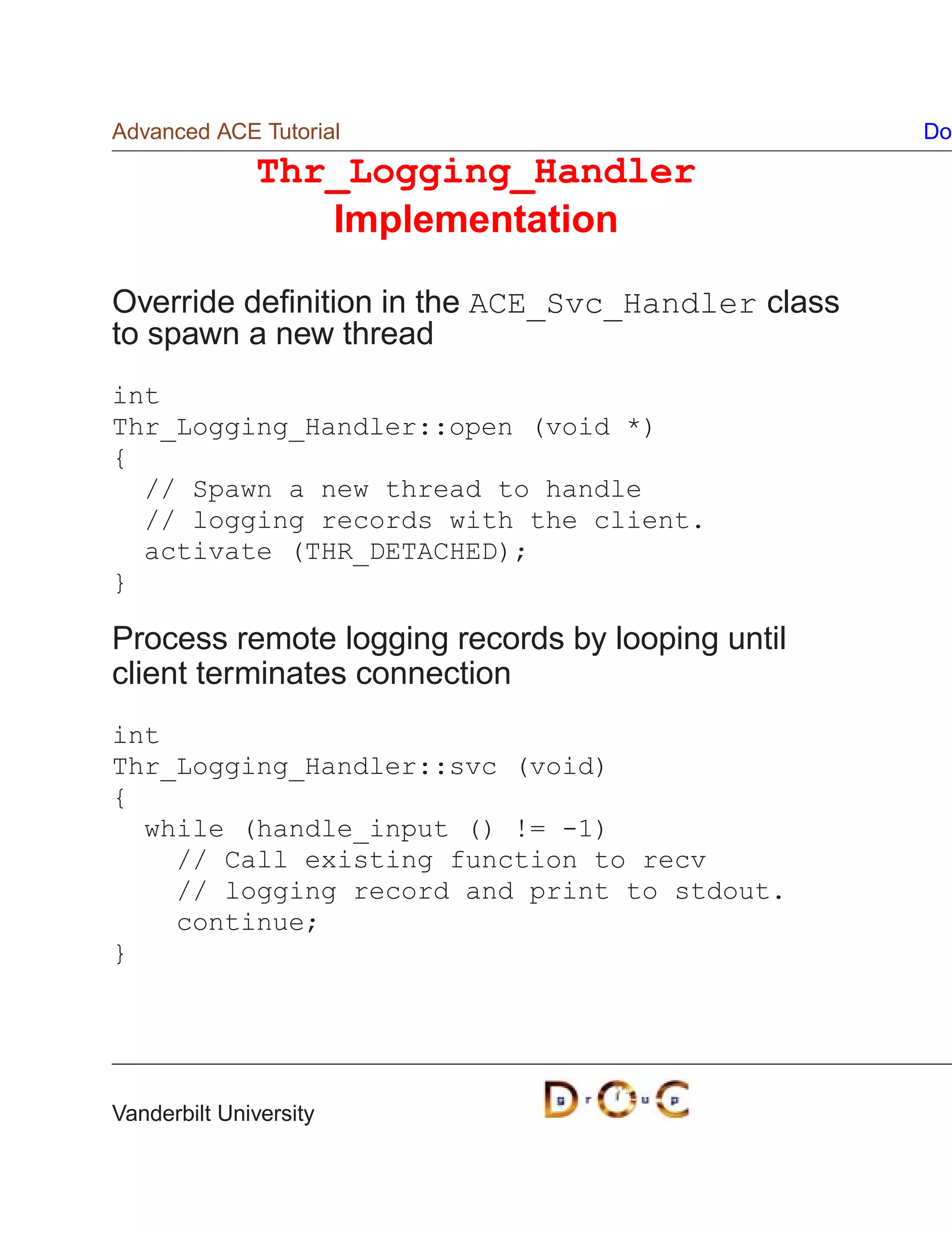 Advanced ACE Tutorial                             Do
              Thr_Logging_Handler
                 Implementation

Override deﬁnition in the ACE_Svc_Handler class
to spawn a new thread
int
Thr_Logging_Handler::open (void *)
{
  // Spawn a new thread to handle
  // logging records with the client.
  activate (THR_DETACHED);
}

Process remote logging records by looping until
client terminates connection
int
Thr_Logging_Handler::svc (void)
{
  while (handle_input () != -1)
    // Call existing function to recv
    // logging record and print to stdout.
    continue;
}




Vanderbilt University
 