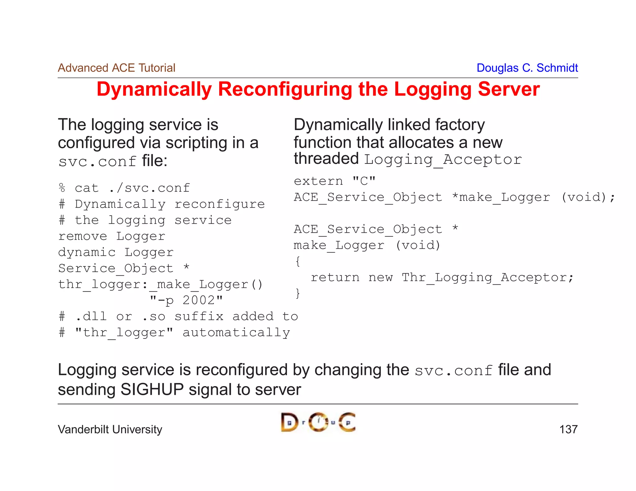 Advanced ACE Tutorial                                 Douglas C. Schmidt

       Dynamically Reconﬁguring the Logging Server
The logging service is         Dynamically linked factory
conﬁgured via scripting in a   function that allocates a new
svc.conf ﬁle:                  threaded Logging_Acceptor
                             extern C
% cat ./svc.conf
                             ACE_Service_Object *make_Logger (void);
# Dynamically reconfigure
# the logging service
                             ACE_Service_Object *
remove Logger
                             make_Logger (void)
dynamic Logger
                             {
Service_Object *
                               return new Thr_Logging_Acceptor;
thr_logger:_make_Logger()
                             }
           -p 2002
# .dll or .so suffix added to
# thr_logger automatically

Logging service is reconﬁgured by changing the svc.conf ﬁle and
sending SIGHUP signal to server

Vanderbilt University                                               137
 