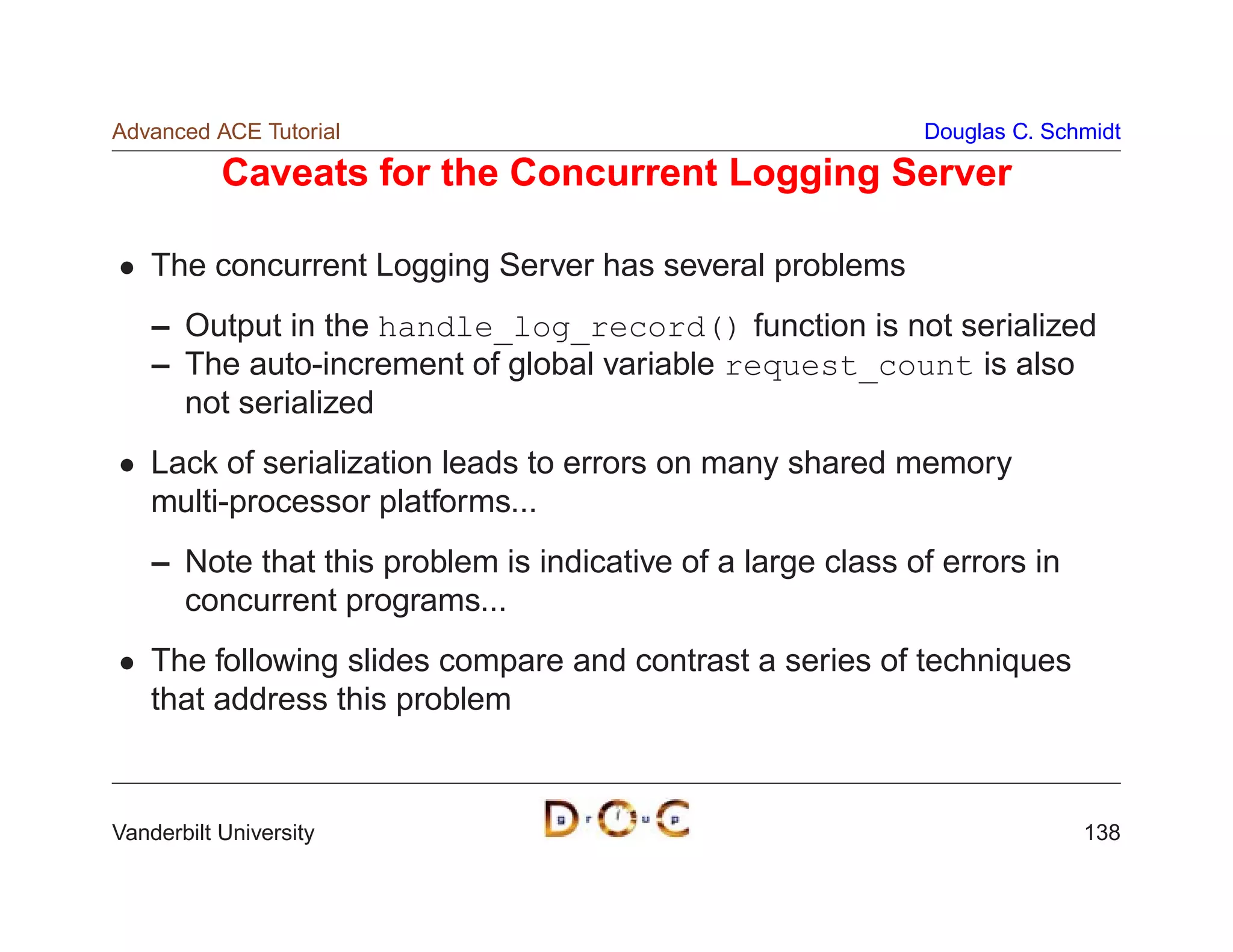 Advanced ACE Tutorial                                        Douglas C. Schmidt

           Caveats for the Concurrent Logging Server

    The concurrent Logging Server has several problems
    – Output in the handle_log_record() function is not serialized
    – The auto-increment of global variable request_count is also
      not serialized
    Lack of serialization leads to errors on many shared memory
    multi-processor platforms...
    – Note that this problem is indicative of a large class of errors in
      concurrent programs...
    The following slides compare and contrast a series of techniques
    that address this problem



Vanderbilt University                                                      138
 