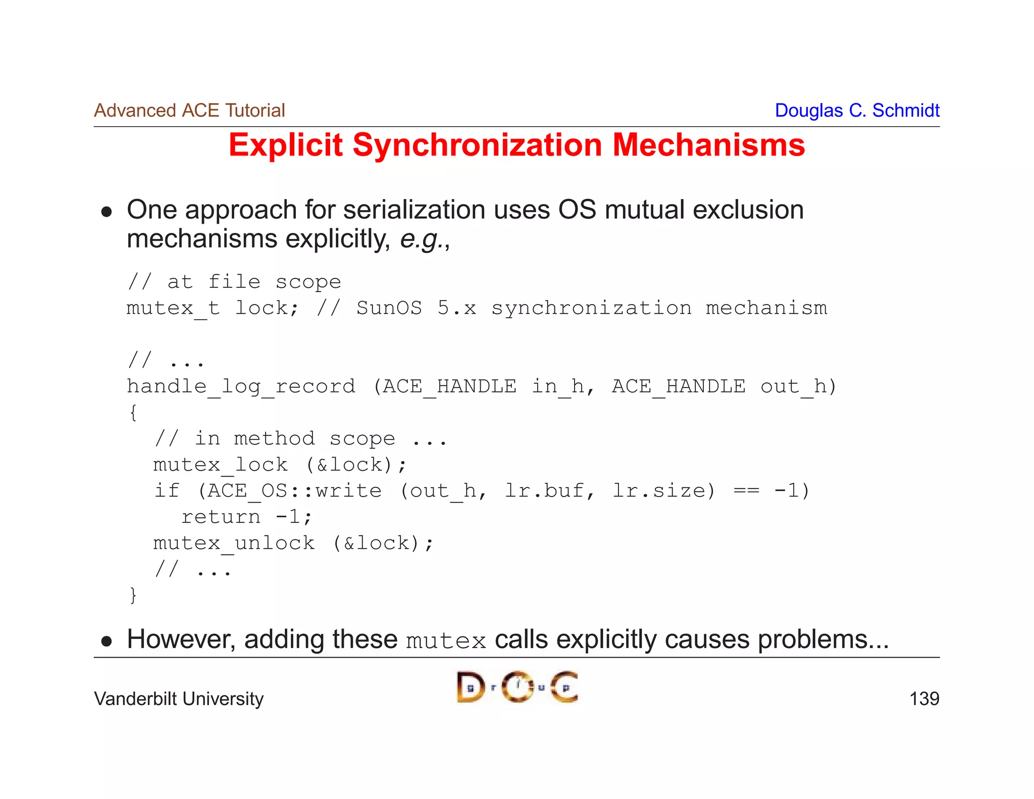 Advanced ACE Tutorial                                    Douglas C. Schmidt

                Explicit Synchronization Mechanisms
    One approach for serialization uses OS mutual exclusion
    mechanisms explicitly, e.g.,
    // at file scope
    mutex_t lock; // SunOS 5.x synchronization mechanism

    // ...
    handle_log_record (ACE_HANDLE in_h, ACE_HANDLE out_h)
    {
      // in method scope ...
      mutex_lock (lock);
      if (ACE_OS::write (out_h, lr.buf, lr.size) == -1)
        return -1;
      mutex_unlock (lock);
      // ...
    }

    However, adding these mutex calls explicitly causes problems...

Vanderbilt University                                                  139
 