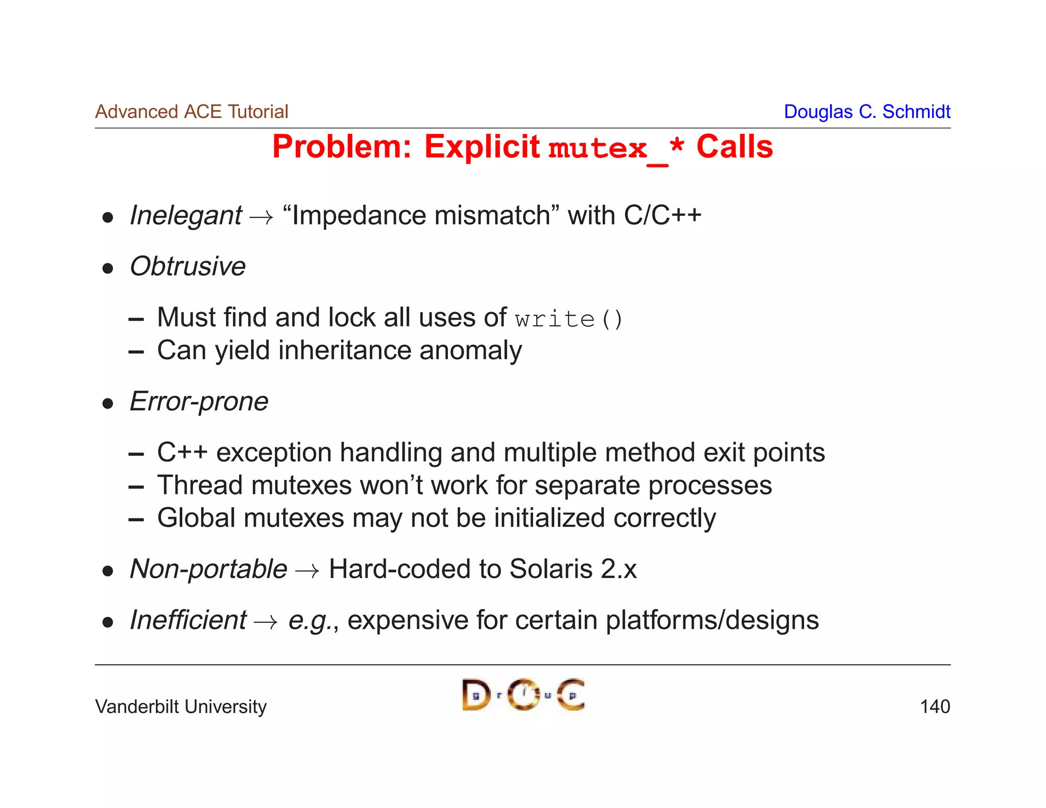 Advanced ACE Tutorial                                      Douglas C. Schmidt

                        Problem: Explicit mutex_* Calls

    Inelegant ! “Impedance mismatch” with C/C++
    Obtrusive
    – Must ﬁnd and lock all uses of write()
    – Can yield inheritance anomaly
    Error-prone
    – C++ exception handling and multiple method exit points
    – Thread mutexes won’t work for separate processes
    – Global mutexes may not be initialized correctly
    Non-portable ! Hard-coded to Solaris 2.x
    Inefﬁcient ! e.g., expensive for certain platforms/designs

Vanderbilt University                                                    140
 