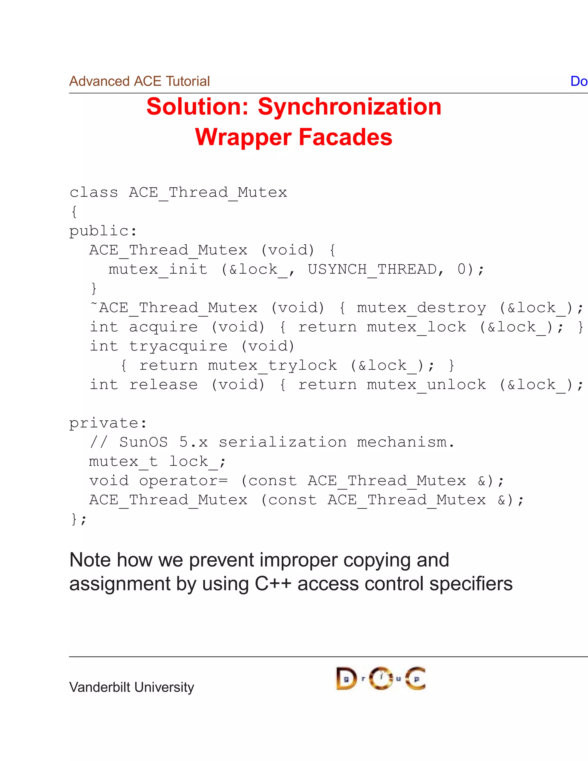 Advanced ACE Tutorial                              Do

            Solution: Synchronization
                Wrapper Facades

class ACE_Thread_Mutex
{
public:
  ACE_Thread_Mutex (void) {
    mutex_init (lock_, USYNCH_THREAD, 0);
  }
  ˜ACE_Thread_Mutex (void) { mutex_destroy (lock_);
  int acquire (void) { return mutex_lock (lock_); }
  int tryacquire (void)
     { return mutex_trylock (lock_); }
  int release (void) { return mutex_unlock (lock_);

private:
  // SunOS 5.x serialization mechanism.
  mutex_t lock_;
  void operator= (const ACE_Thread_Mutex );
  ACE_Thread_Mutex (const ACE_Thread_Mutex );
};

Note how we prevent improper copying and
assignment by using C++ access control speciﬁers




Vanderbilt University
 