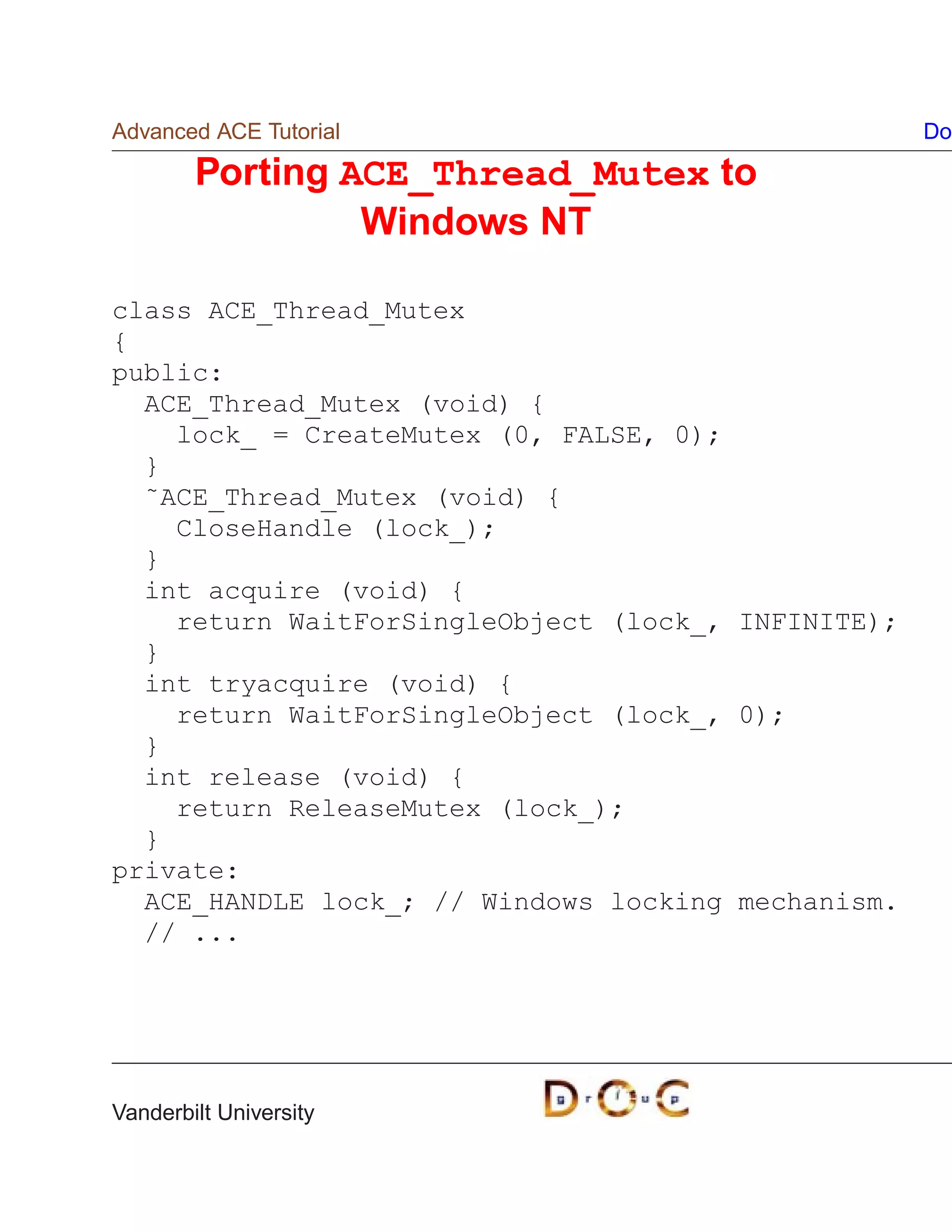 Advanced ACE Tutorial                               Do

        Porting ACE_Thread_Mutex to
                 Windows NT

class ACE_Thread_Mutex
{
public:
  ACE_Thread_Mutex (void) {
    lock_ = CreateMutex (0, FALSE, 0);
  }
  ˜ACE_Thread_Mutex (void) {
    CloseHandle (lock_);
  }
  int acquire (void) {
    return WaitForSingleObject (lock_, INFINITE);
  }
  int tryacquire (void) {
    return WaitForSingleObject (lock_, 0);
  }
  int release (void) {
    return ReleaseMutex (lock_);
  }
private:
  ACE_HANDLE lock_; // Windows locking mechanism.
  // ...




Vanderbilt University
 