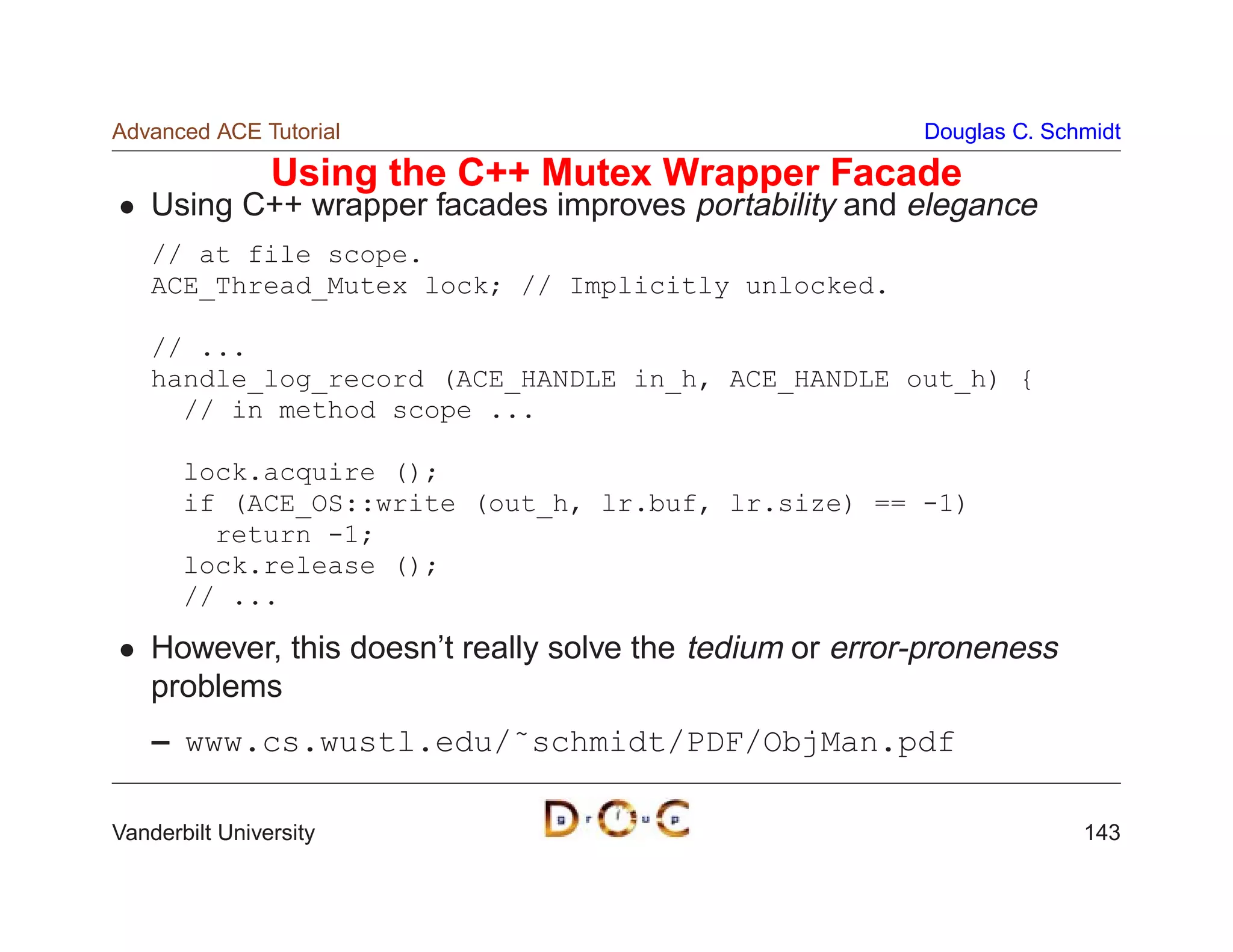 Advanced ACE Tutorial                                     Douglas C. Schmidt

                Using the C++ Mutex Wrapper Facade
    Using C++ wrapper facades improves portability and elegance
    // at file scope.
    ACE_Thread_Mutex lock; // Implicitly unlocked.

    // ...
    handle_log_record (ACE_HANDLE in_h, ACE_HANDLE out_h) {
      // in method scope ...

       lock.acquire ();
       if (ACE_OS::write (out_h, lr.buf, lr.size) == -1)
         return -1;
       lock.release ();
       // ...

    However, this doesn’t really solve the tedium or error-proneness
    problems
    – www.cs.wustl.edu/˜schmidt/PDF/ObjMan.pdf

Vanderbilt University                                                   143
 