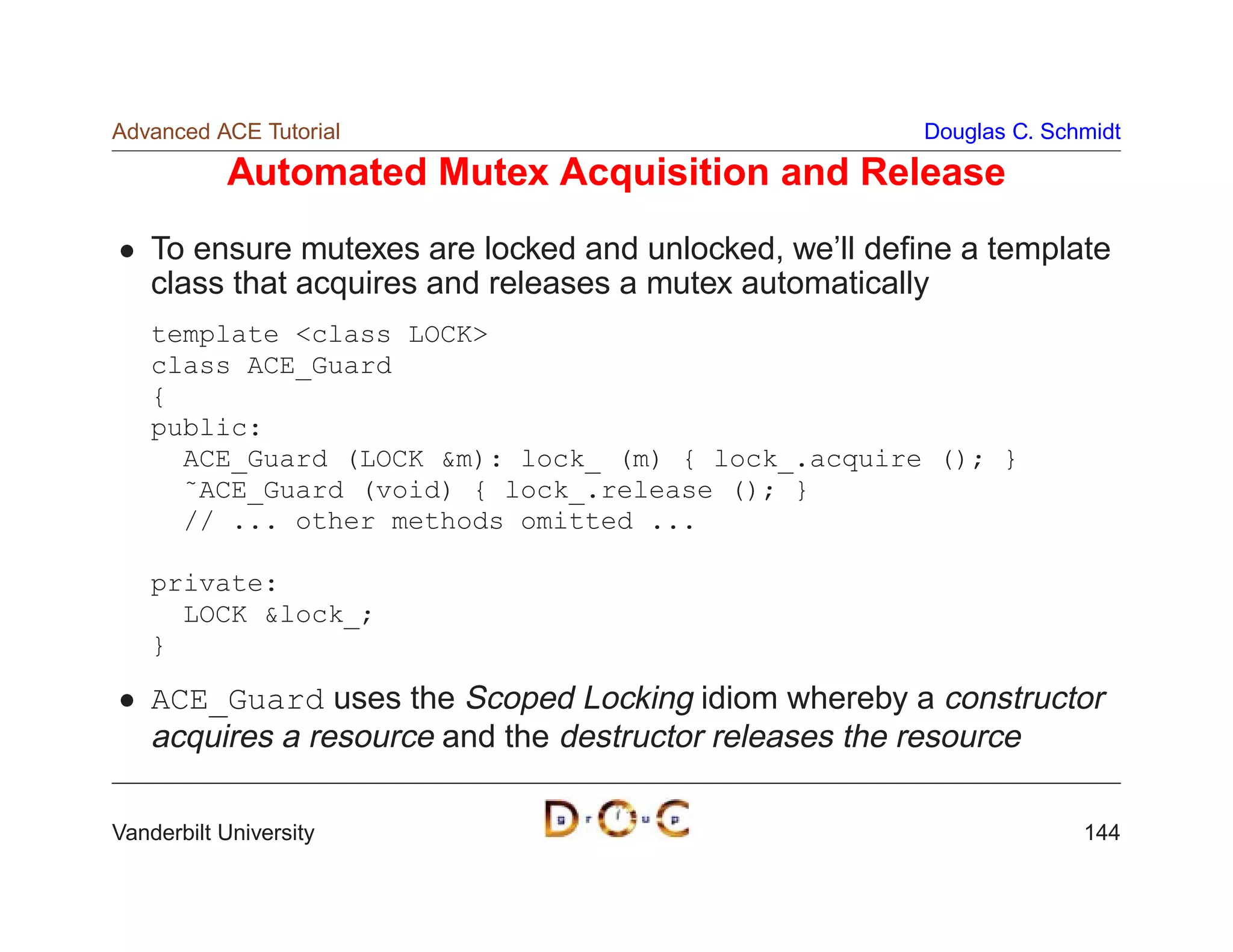 Advanced ACE Tutorial                                   Douglas C. Schmidt

           Automated Mutex Acquisition and Release
    To ensure mutexes are locked and unlocked, we’ll deﬁne a template
    class that acquires and releases a mutex automatically
    template class LOCK
    class ACE_Guard
    {
    public:
      ACE_Guard (LOCK m): lock_ (m) { lock_.acquire (); }
      ˜ACE_Guard (void) { lock_.release (); }
      // ... other methods omitted ...

    private:
      LOCK lock_;
    }

    ACE_Guard uses the Scoped Locking idiom whereby a constructor
    acquires a resource and the destructor releases the resource

Vanderbilt University                                                 144
 