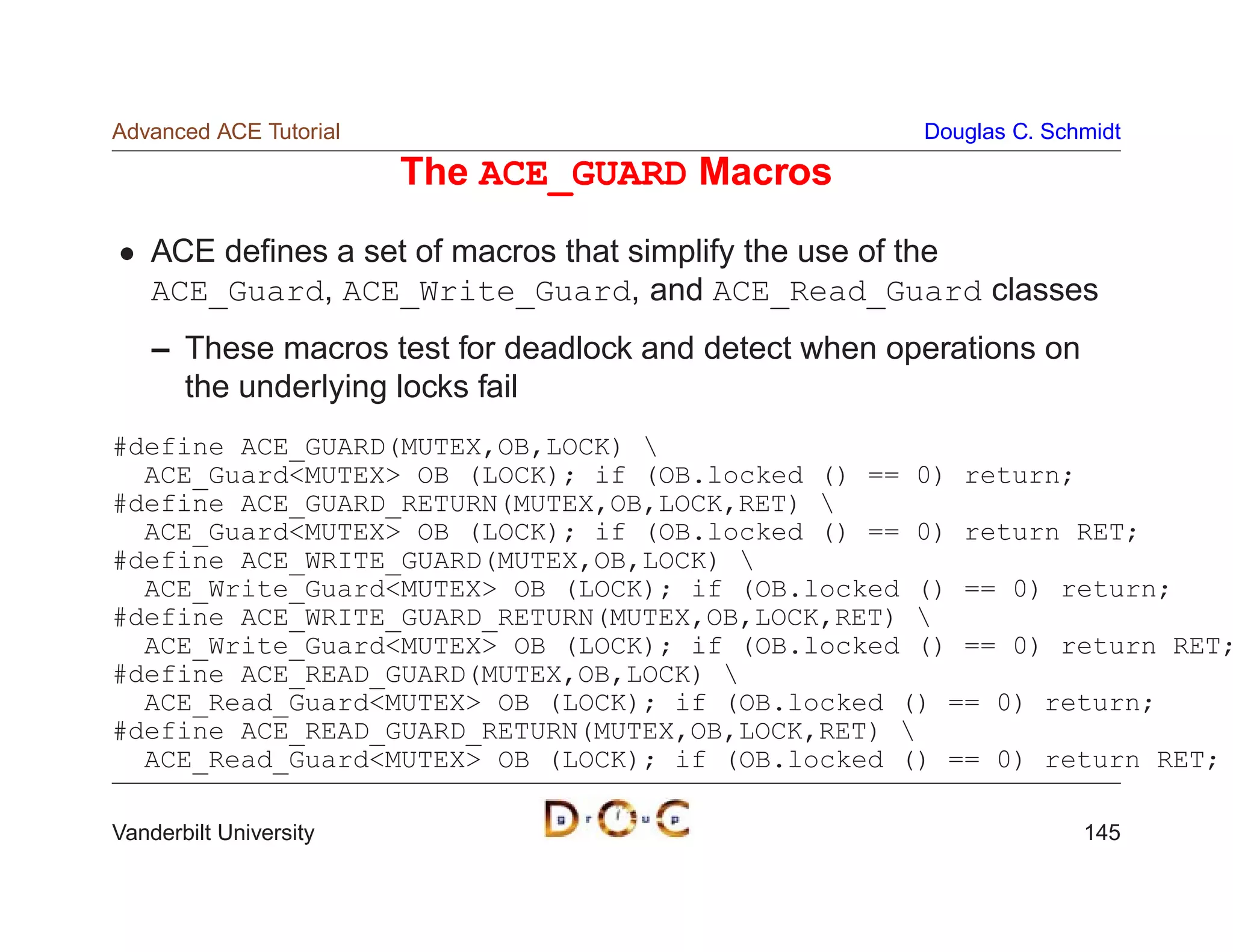 Advanced ACE Tutorial                                  Douglas C. Schmidt

                        The ACE_GUARD Macros
    ACE deﬁnes a set of macros that simplify the use of the
    ACE_Guard, ACE_Write_Guard, and ACE_Read_Guard classes
    – These macros test for deadlock and detect when operations on
      the underlying locks fail
#define ACE_GUARD(MUTEX,OB,LOCK) 
  ACE_GuardMUTEX OB (LOCK); if (OB.locked () == 0) return;
#define ACE_GUARD_RETURN(MUTEX,OB,LOCK,RET) 
  ACE_GuardMUTEX OB (LOCK); if (OB.locked () == 0) return RET;
#define ACE_WRITE_GUARD(MUTEX,OB,LOCK) 
  ACE_Write_GuardMUTEX OB (LOCK); if (OB.locked () == 0) return;
#define ACE_WRITE_GUARD_RETURN(MUTEX,OB,LOCK,RET) 
  ACE_Write_GuardMUTEX OB (LOCK); if (OB.locked () == 0) return RET;
#define ACE_READ_GUARD(MUTEX,OB,LOCK) 
  ACE_Read_GuardMUTEX OB (LOCK); if (OB.locked () == 0) return;
#define ACE_READ_GUARD_RETURN(MUTEX,OB,LOCK,RET) 
  ACE_Read_GuardMUTEX OB (LOCK); if (OB.locked () == 0) return RET;

Vanderbilt University                                                145
 