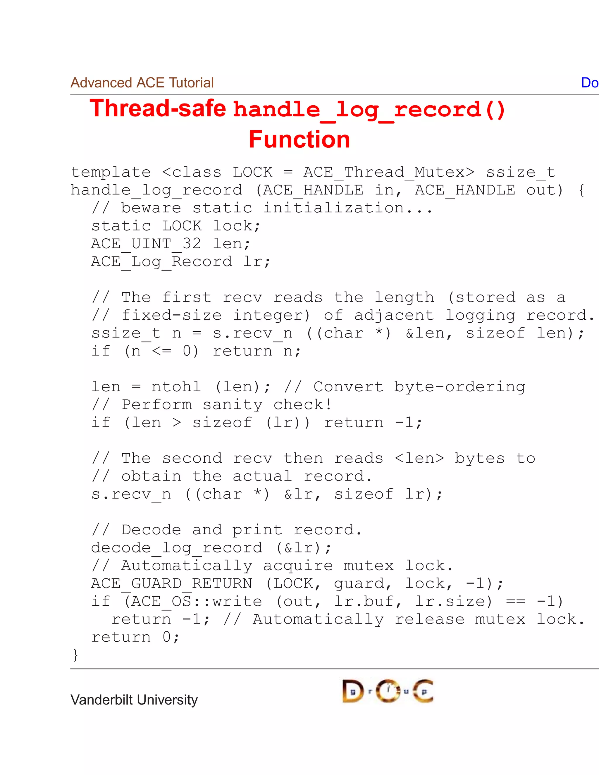 Advanced ACE Tutorial                               Do

    Thread-safe handle_log_record()
                 Function
template class LOCK = ACE_Thread_Mutex ssize_t
handle_log_record (ACE_HANDLE in, ACE_HANDLE out) {
  // beware static initialization...
  static LOCK lock;
  ACE_UINT_32 len;
  ACE_Log_Record lr;

    // The first recv reads the length (stored as a
    // fixed-size integer) of adjacent logging record.
    ssize_t n = s.recv_n ((char *) len, sizeof len);
    if (n = 0) return n;

    len = ntohl (len); // Convert byte-ordering
    // Perform sanity check!
    if (len  sizeof (lr)) return -1;

    // The second recv then reads len bytes to
    // obtain the actual record.
    s.recv_n ((char *) lr, sizeof lr);

    // Decode and print record.
    decode_log_record (lr);
    // Automatically acquire mutex lock.
    ACE_GUARD_RETURN (LOCK, guard, lock, -1);
    if (ACE_OS::write (out, lr.buf, lr.size) == -1)
      return -1; // Automatically release mutex lock.
    return 0;
}

Vanderbilt University
 