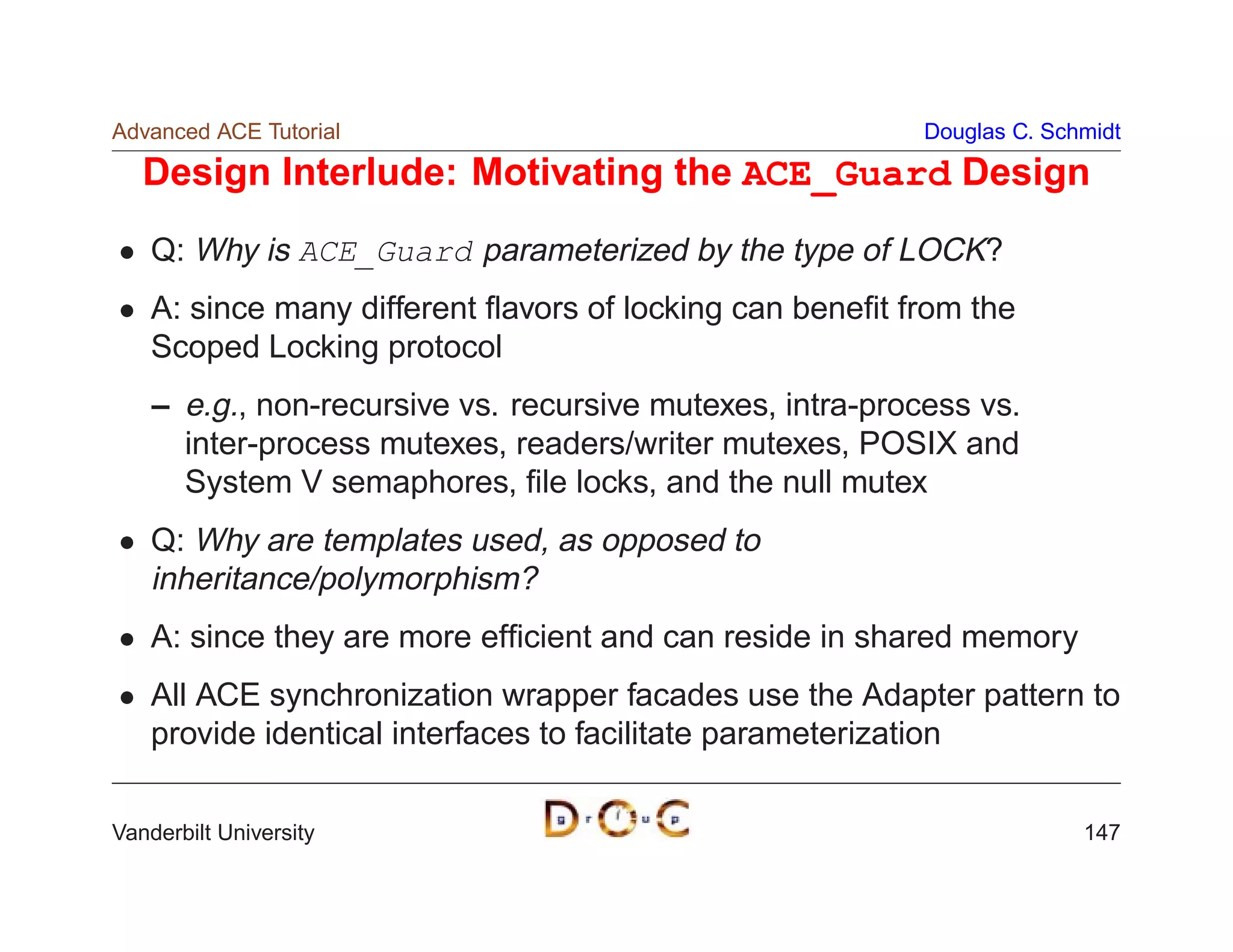 Advanced ACE Tutorial                                      Douglas C. Schmidt

   Design Interlude: Motivating the ACE_Guard Design
    Q: Why is ACE_Guard parameterized by the type of LOCK?
    A: since many different ﬂavors of locking can beneﬁt from the
    Scoped Locking protocol
    – e.g., non-recursive vs. recursive mutexes, intra-process vs.
      inter-process mutexes, readers/writer mutexes, POSIX and
      System V semaphores, ﬁle locks, and the null mutex
    Q: Why are templates used, as opposed to
    inheritance/polymorphism?
    A: since they are more efﬁcient and can reside in shared memory
    All ACE synchronization wrapper facades use the Adapter pattern to
    provide identical interfaces to facilitate parameterization

Vanderbilt University                                                    147
 