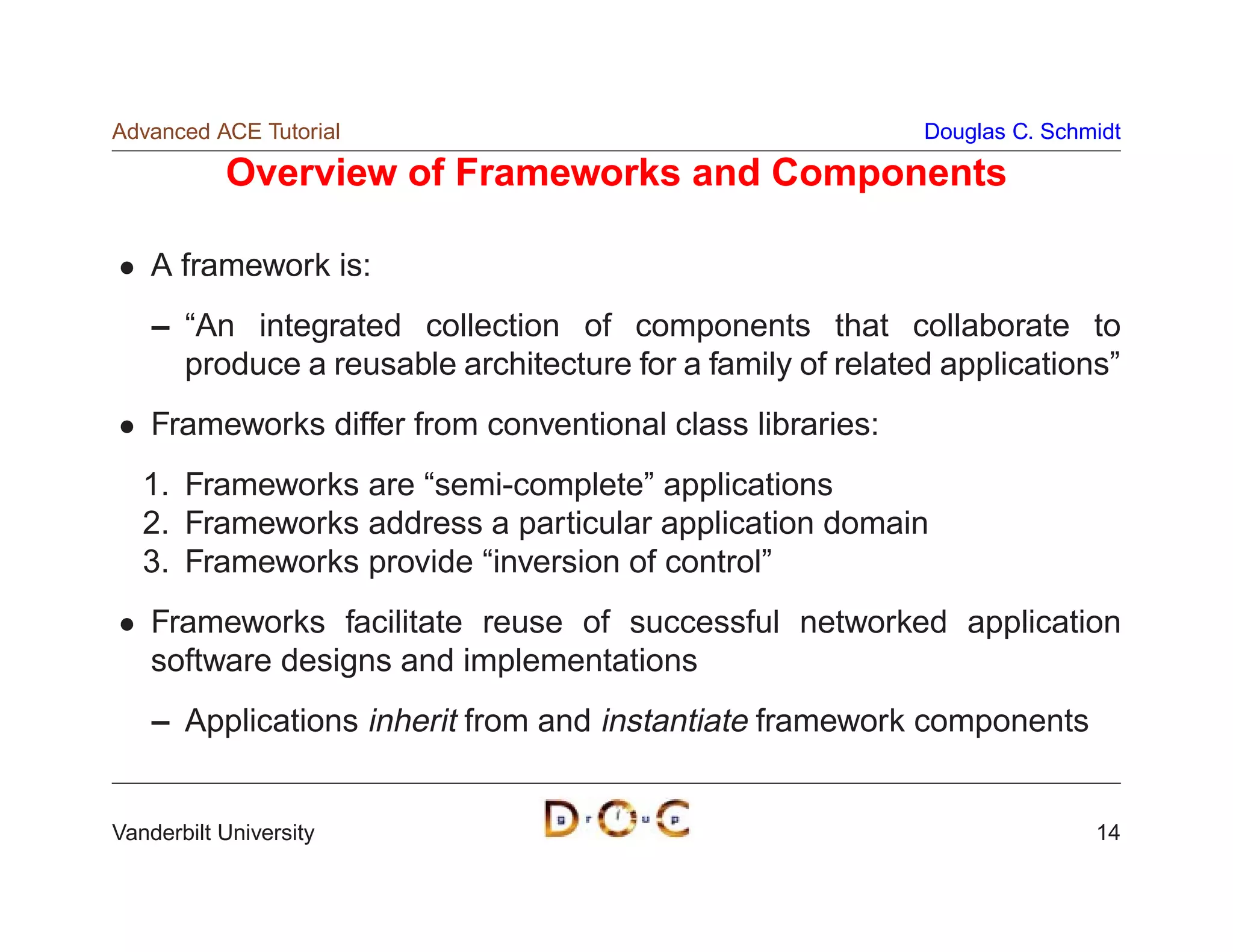 Advanced ACE Tutorial                                       Douglas C. Schmidt

           Overview of Frameworks and Components

    A framework is:
    – “An integrated collection of components that collaborate to
      produce a reusable architecture for a family of related applications”
    Frameworks differ from conventional class libraries:
   1. Frameworks are “semi-complete” applications
   2. Frameworks address a particular application domain
   3. Frameworks provide “inversion of control”
    Frameworks facilitate reuse of successful networked application
    software designs and implementations
    – Applications inherit from and instantiate framework components


Vanderbilt University                                                      14
 