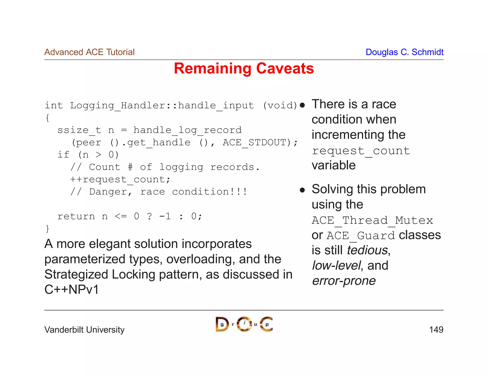 Advanced ACE Tutorial                                  Douglas C. Schmidt

                        Remaining Caveats

int Logging_Handler::handle_input (void)       There is a race
{                                              condition when
  ssize_t n = handle_log_record
                                               incrementing the
    (peer ().get_handle (), ACE_STDOUT);
  if (n  0)                                   request_count
    // Count # of logging records.             variable
    ++request_count;
    // Danger, race condition!!!               Solving this problem
                                               using the
    return n = 0 ? -1 : 0;                    ACE_Thread_Mutex
}
                                               or ACE_Guard classes
A more elegant solution incorporates           is still tedious,
parameterized types, overloading, and the      low-level, and
Strategized Locking pattern, as discussed in   error-prone
C++NPv1


Vanderbilt University                                                149
 
