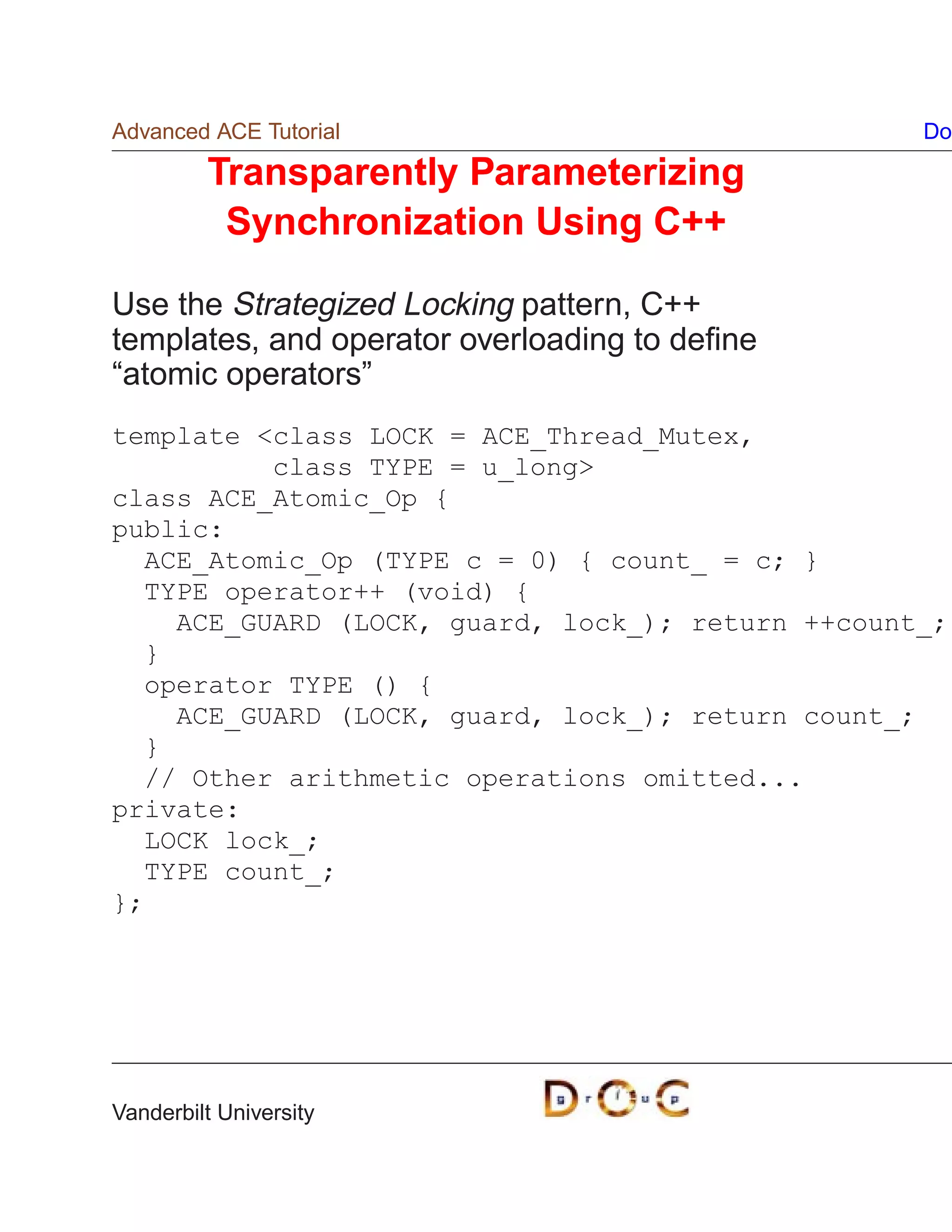 Advanced ACE Tutorial                             Do

         Transparently Parameterizing
          Synchronization Using C++

Use the Strategized Locking pattern, C++
templates, and operator overloading to deﬁne
“atomic operators”
template class LOCK = ACE_Thread_Mutex,
          class TYPE = u_long
class ACE_Atomic_Op {
public:
  ACE_Atomic_Op (TYPE c = 0) { count_ = c; }
  TYPE operator++ (void) {
    ACE_GUARD (LOCK, guard, lock_); return ++count_;
  }
  operator TYPE () {
    ACE_GUARD (LOCK, guard, lock_); return count_;
  }
  // Other arithmetic operations omitted...
private:
  LOCK lock_;
  TYPE count_;
};




Vanderbilt University
 