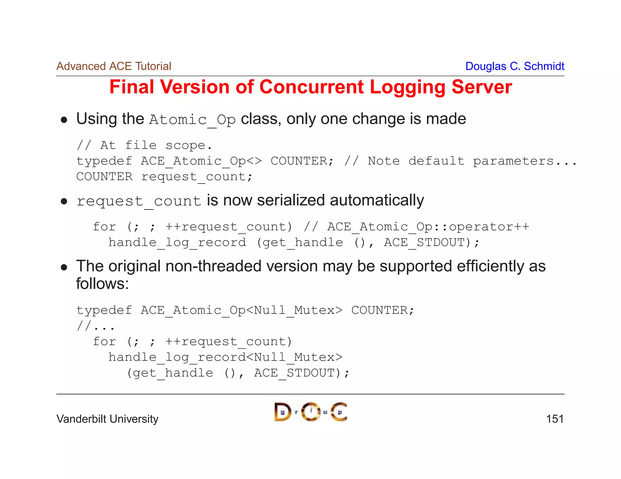 Advanced ACE Tutorial                                    Douglas C. Schmidt

          Final Version of Concurrent Logging Server
    Using the Atomic_Op class, only one change is made
    // At file scope.
    typedef ACE_Atomic_Op COUNTER; // Note default parameters...
    COUNTER request_count;
    request_count is now serialized automatically
       for (; ; ++request_count) // ACE_Atomic_Op::operator++
         handle_log_record (get_handle (), ACE_STDOUT);
    The original non-threaded version may be supported efﬁciently as
    follows:
    typedef ACE_Atomic_OpNull_Mutex COUNTER;
    //...
      for (; ; ++request_count)
        handle_log_recordNull_Mutex
          (get_handle (), ACE_STDOUT);


Vanderbilt University                                                  151
 