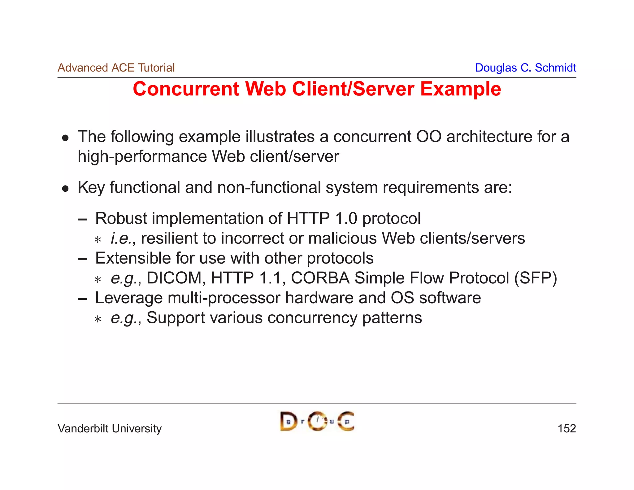 Advanced ACE Tutorial                                     Douglas C. Schmidt

               Concurrent Web Client/Server Example

    The following example illustrates a concurrent OO architecture for a
    high-performance Web client/server
    Key functional and non-functional system requirements are:
    – Robust implementation of HTTP 1.0 protocol
       i.e., resilient to incorrect or malicious Web clients/servers
    – Extensible for use with other protocols
       e.g., DICOM, HTTP 1.1, CORBA Simple Flow Protocol (SFP)
    – Leverage multi-processor hardware and OS software
       e.g., Support various concurrency patterns




Vanderbilt University                                                   152
 