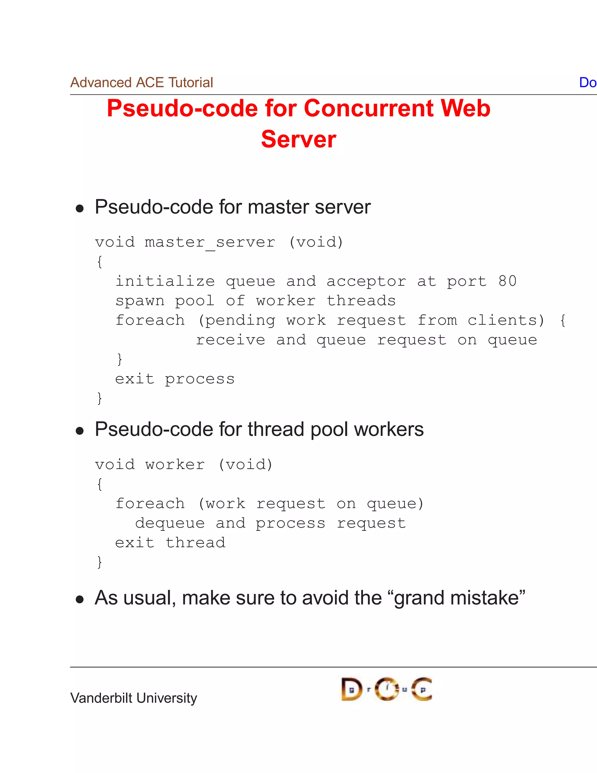 Advanced ACE Tutorial                                  Do

     Pseudo-code for Concurrent Web
                Server

    Pseudo-code for master server
    void master_server (void)
    {
      initialize queue and acceptor at port 80
      spawn pool of worker threads
      foreach (pending work request from clients) {
              receive and queue request on queue
      }
      exit process
    }
    Pseudo-code for thread pool workers
    void worker (void)
    {
      foreach (work request on queue)
        dequeue and process request
      exit thread
    }

    As usual, make sure to avoid the “grand mistake”



Vanderbilt University
 