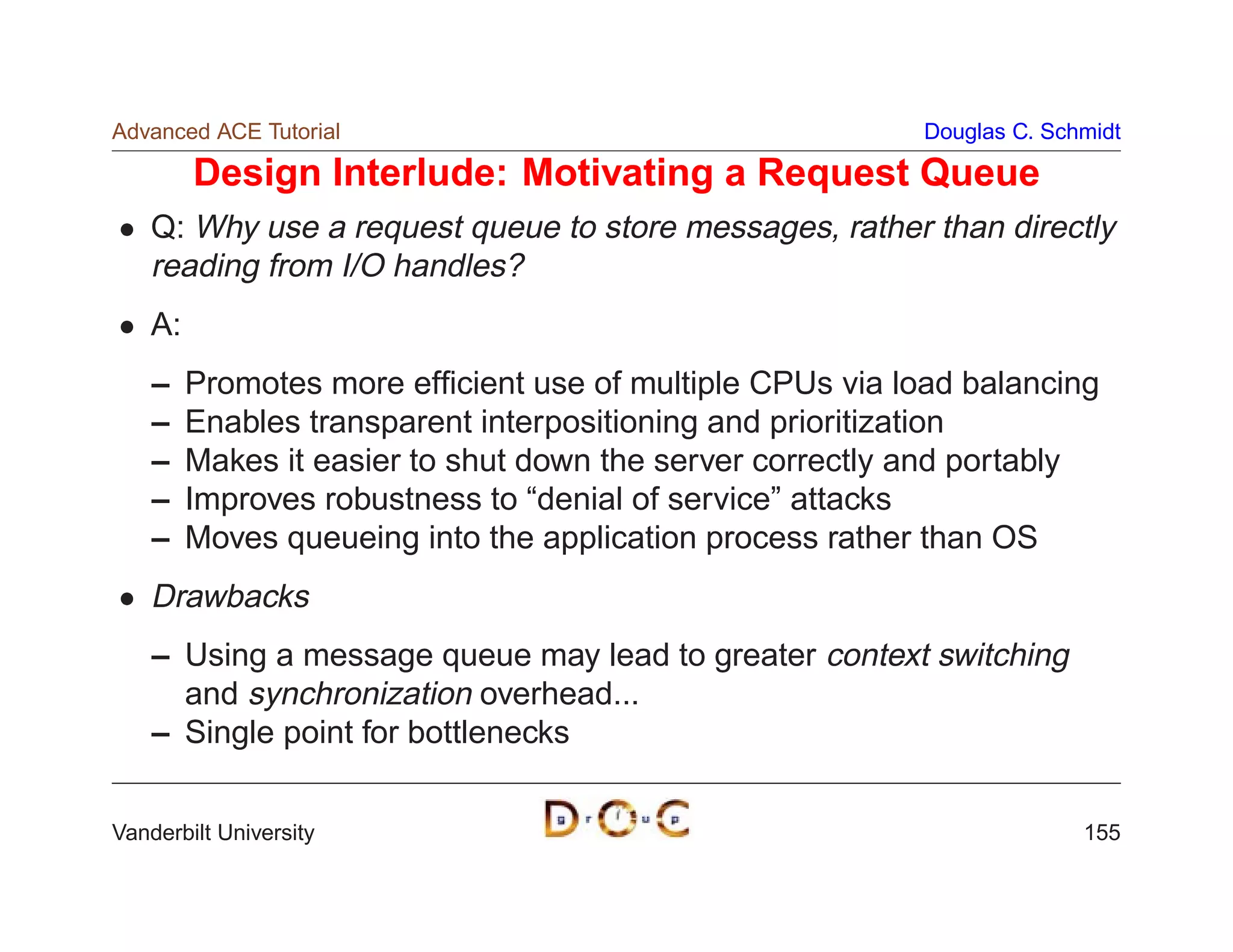 Advanced ACE Tutorial                                      Douglas C. Schmidt

         Design Interlude: Motivating a Request Queue
    Q: Why use a request queue to store messages, rather than directly
    reading from I/O handles?
    A:
    –    Promotes more efﬁcient use of multiple CPUs via load balancing
    –    Enables transparent interpositioning and prioritization
    –    Makes it easier to shut down the server correctly and portably
    –    Improves robustness to “denial of service” attacks
    –    Moves queueing into the application process rather than OS
    Drawbacks
    – Using a message queue may lead to greater context switching
      and synchronization overhead...
    – Single point for bottlenecks


Vanderbilt University                                                    155
 
