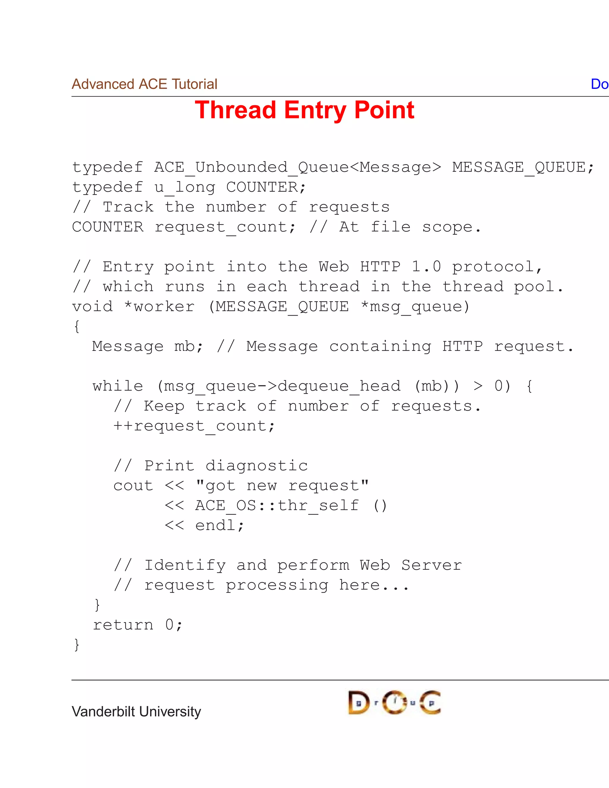 Advanced ACE Tutorial                               Do

                   Thread Entry Point

typedef ACE_Unbounded_QueueMessage MESSAGE_QUEUE;
typedef u_long COUNTER;
// Track the number of requests
COUNTER request_count; // At file scope.

// Entry point into the Web HTTP 1.0 protocol,
// which runs in each thread in the thread pool.
void *worker (MESSAGE_QUEUE *msg_queue)
{
  Message mb; // Message containing HTTP request.

    while (msg_queue-dequeue_head (mb))  0) {
      // Keep track of number of requests.
      ++request_count;

      // Print diagnostic
      cout  got new request
            ACE_OS::thr_self ()
            endl;

      // Identify and perform Web Server
      // request processing here...
    }
    return 0;
}


Vanderbilt University
 