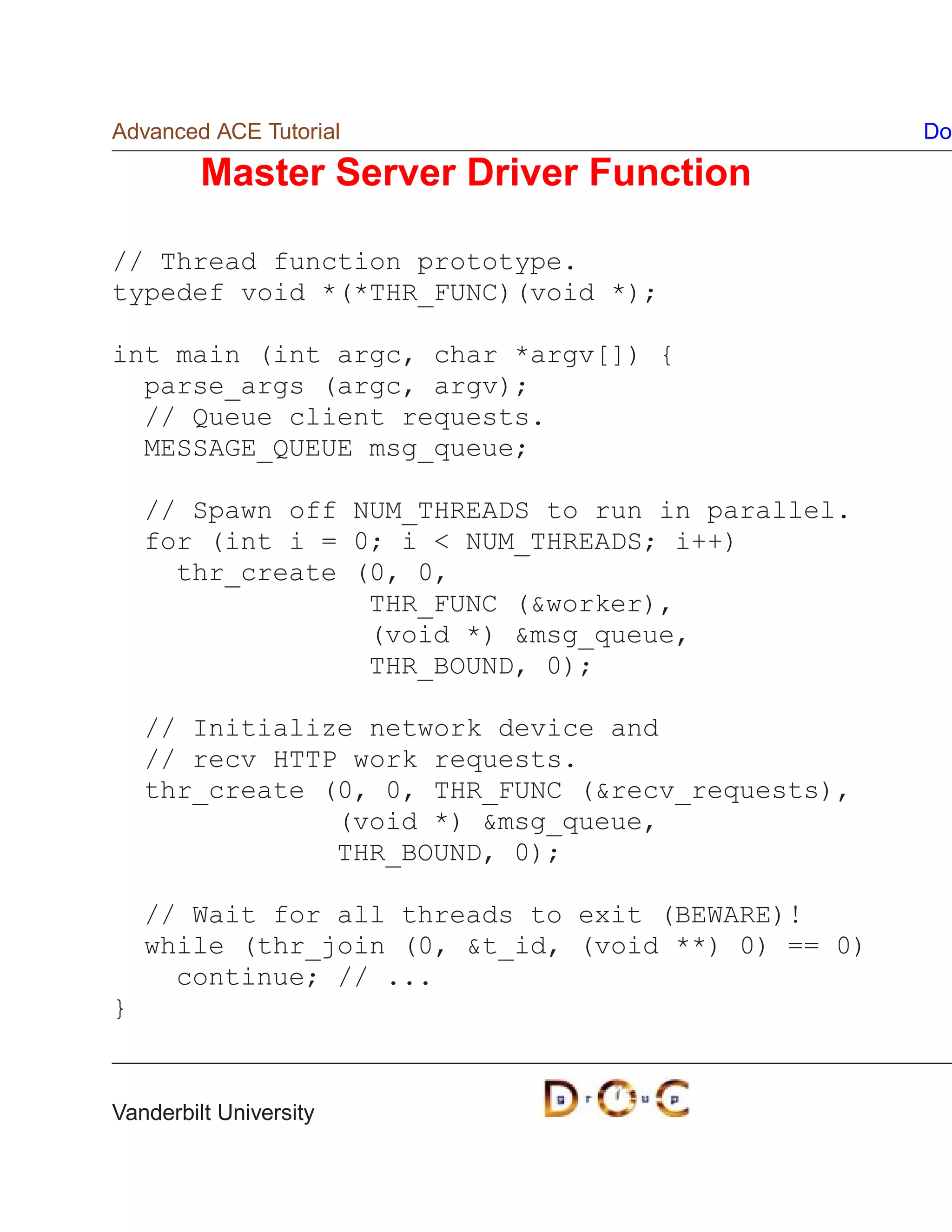 Advanced ACE Tutorial                               Do

         Master Server Driver Function

// Thread function prototype.
typedef void *(*THR_FUNC)(void *);

int main (int argc, char *argv[]) {
  parse_args (argc, argv);
  // Queue client requests.
  MESSAGE_QUEUE msg_queue;

    // Spawn off NUM_THREADS to run in parallel.
    for (int i = 0; i  NUM_THREADS; i++)
      thr_create (0, 0,
                  THR_FUNC (worker),
                  (void *) msg_queue,
                  THR_BOUND, 0);

    // Initialize network device and
    // recv HTTP work requests.
    thr_create (0, 0, THR_FUNC (recv_requests),
                (void *) msg_queue,
                THR_BOUND, 0);

    // Wait for all threads to exit (BEWARE)!
    while (thr_join (0, t_id, (void **) 0) == 0)
      continue; // ...
}


Vanderbilt University
 