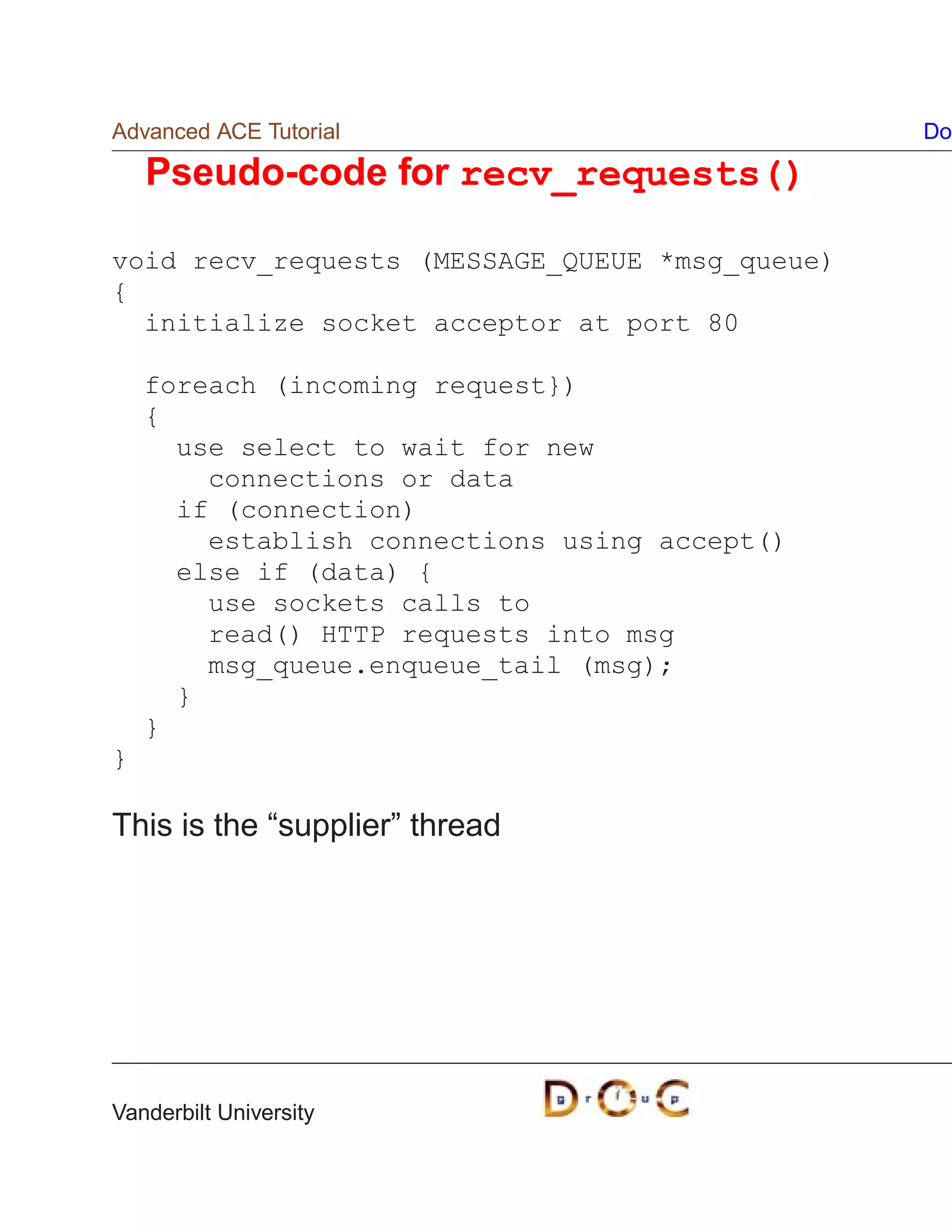 Advanced ACE Tutorial                           Do

    Pseudo-code for recv_requests()

void recv_requests (MESSAGE_QUEUE *msg_queue)
{
  initialize socket acceptor at port 80

    foreach (incoming request})
    {
      use select to wait for new
        connections or data
      if (connection)
        establish connections using accept()
      else if (data) {
        use sockets calls to
        read() HTTP requests into msg
        msg_queue.enqueue_tail (msg);
      }
    }
}

This is the “supplier” thread




Vanderbilt University
 
