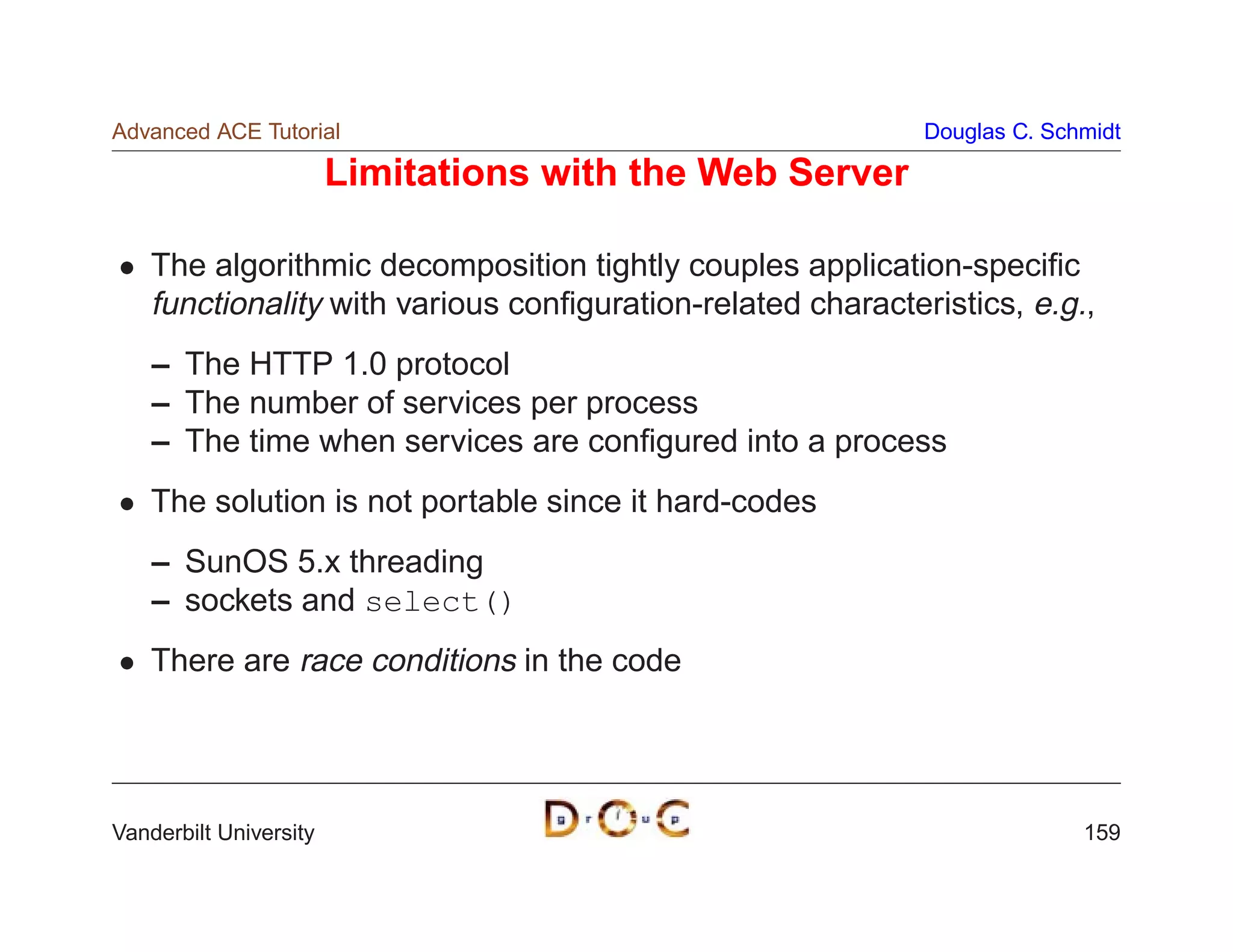 Advanced ACE Tutorial                                        Douglas C. Schmidt

                        Limitations with the Web Server

    The algorithmic decomposition tightly couples application-speciﬁc
    functionality with various conﬁguration-related characteristics, e.g.,
    – The HTTP 1.0 protocol
    – The number of services per process
    – The time when services are conﬁgured into a process
    The solution is not portable since it hard-codes
    – SunOS 5.x threading
    – sockets and select()
    There are race conditions in the code




Vanderbilt University                                                      159
 