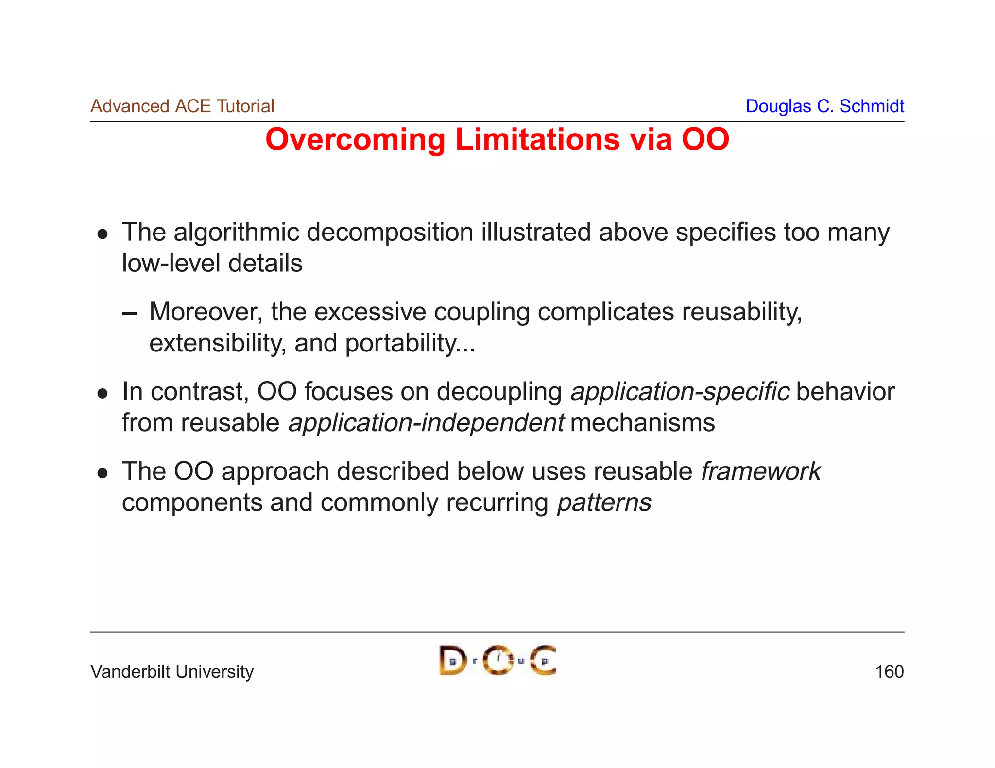 Advanced ACE Tutorial                                     Douglas C. Schmidt

                        Overcoming Limitations via OO

    The algorithmic decomposition illustrated above speciﬁes too many
    low-level details
    – Moreover, the excessive coupling complicates reusability,
      extensibility, and portability...
    In contrast, OO focuses on decoupling application-speciﬁc behavior
    from reusable application-independent mechanisms
    The OO approach described below uses reusable framework
    components and commonly recurring patterns




Vanderbilt University                                                   160
 