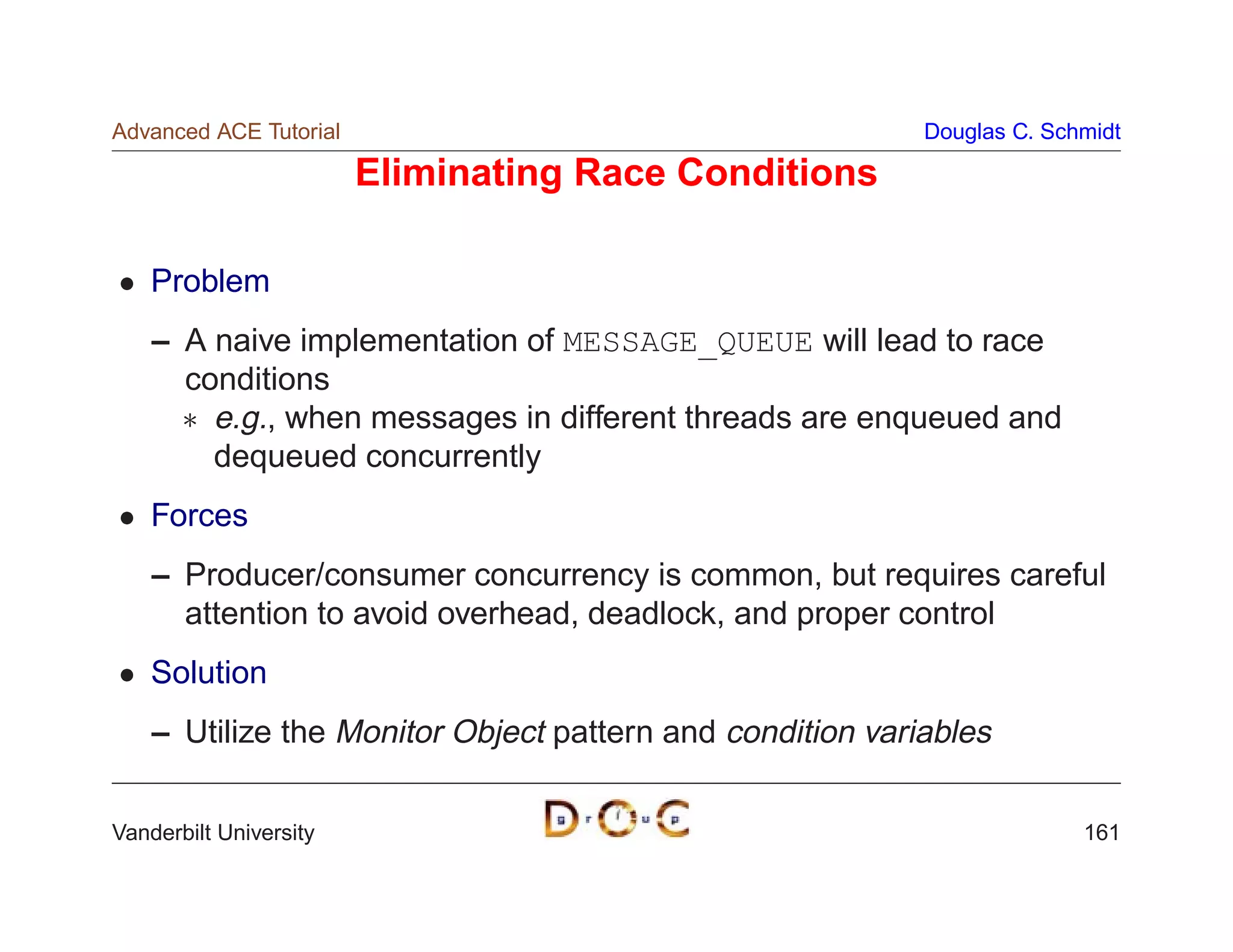 Advanced ACE Tutorial                                      Douglas C. Schmidt

                        Eliminating Race Conditions

    Problem
    – A naive implementation of MESSAGE_QUEUE will lead to race
      conditions
       e.g., when messages in different threads are enqueued and
        dequeued concurrently
    Forces
    – Producer/consumer concurrency is common, but requires careful
      attention to avoid overhead, deadlock, and proper control
    Solution
    – Utilize the Monitor Object pattern and condition variables


Vanderbilt University                                                    161
 