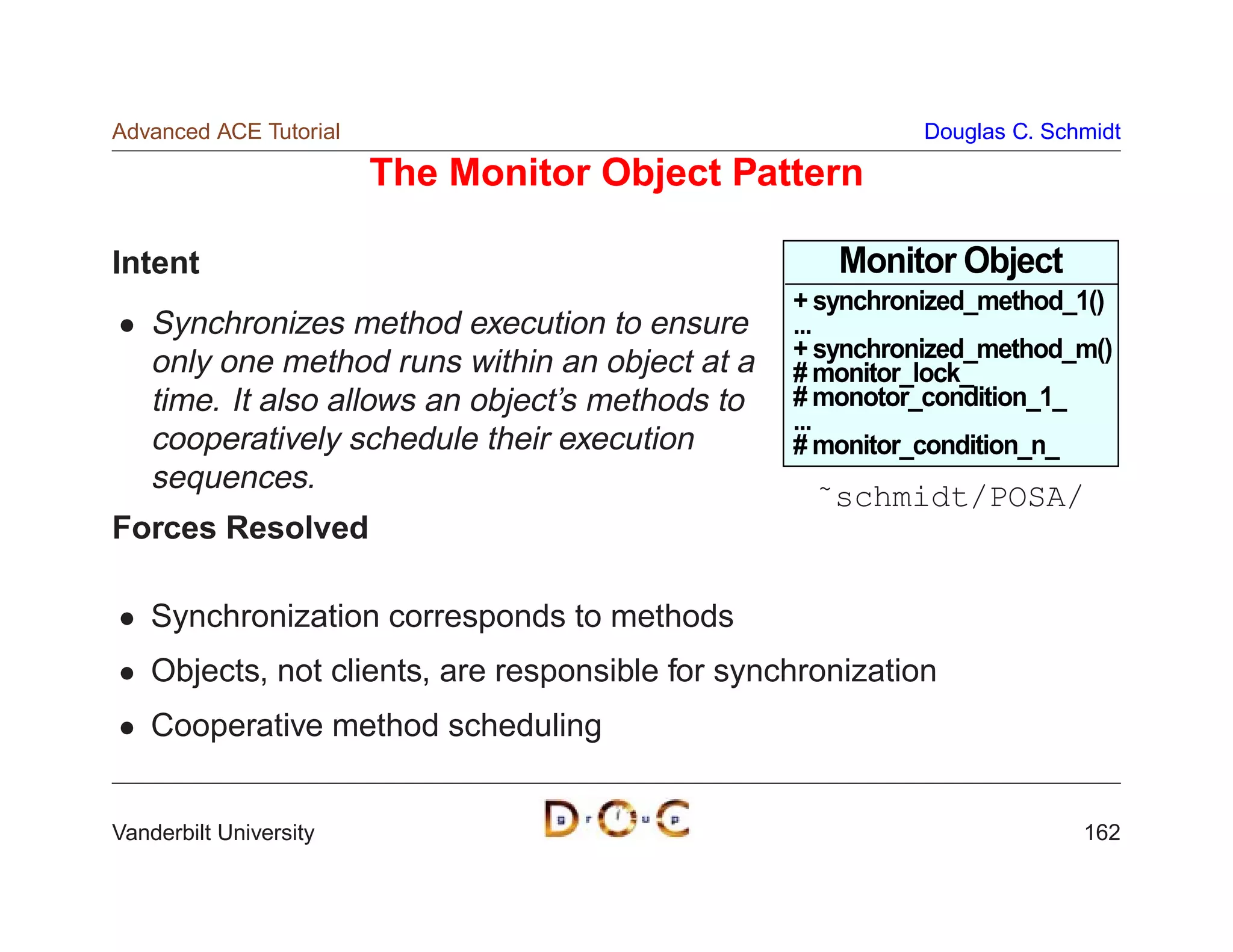 Advanced ACE Tutorial                                       Douglas C. Schmidt

                        The Monitor Object Pattern

Intent                                               Monitor Object
                                                  + synchronized_method_1()
    Synchronizes method execution to ensure       ...
                                                  + synchronized_method_m()
    only one method runs within an object at a    # monitor_lock_
    time. It also allows an object’s methods to   # monotor_condition_1_
                                                  ...
    cooperatively schedule their execution        # monitor_condition_n_
    sequences.
                                                    ˜schmidt/POSA/
Forces Resolved

    Synchronization corresponds to methods
    Objects, not clients, are responsible for synchronization
    Cooperative method scheduling


Vanderbilt University                                                     162
 