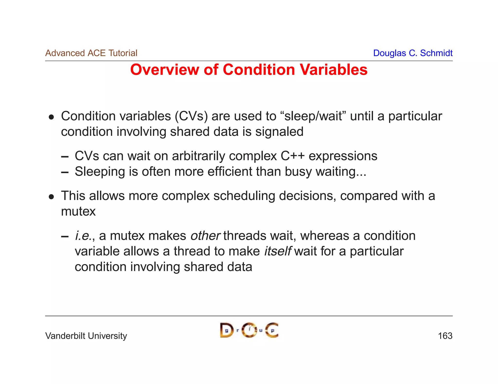 Advanced ACE Tutorial                                       Douglas C. Schmidt

                        Overview of Condition Variables

    Condition variables (CVs) are used to “sleep/wait” until a particular
    condition involving shared data is signaled
    – CVs can wait on arbitrarily complex C++ expressions
    – Sleeping is often more efﬁcient than busy waiting...
    This allows more complex scheduling decisions, compared with a
    mutex
    – i.e., a mutex makes other threads wait, whereas a condition
      variable allows a thread to make itself wait for a particular
      condition involving shared data




Vanderbilt University                                                     163
 