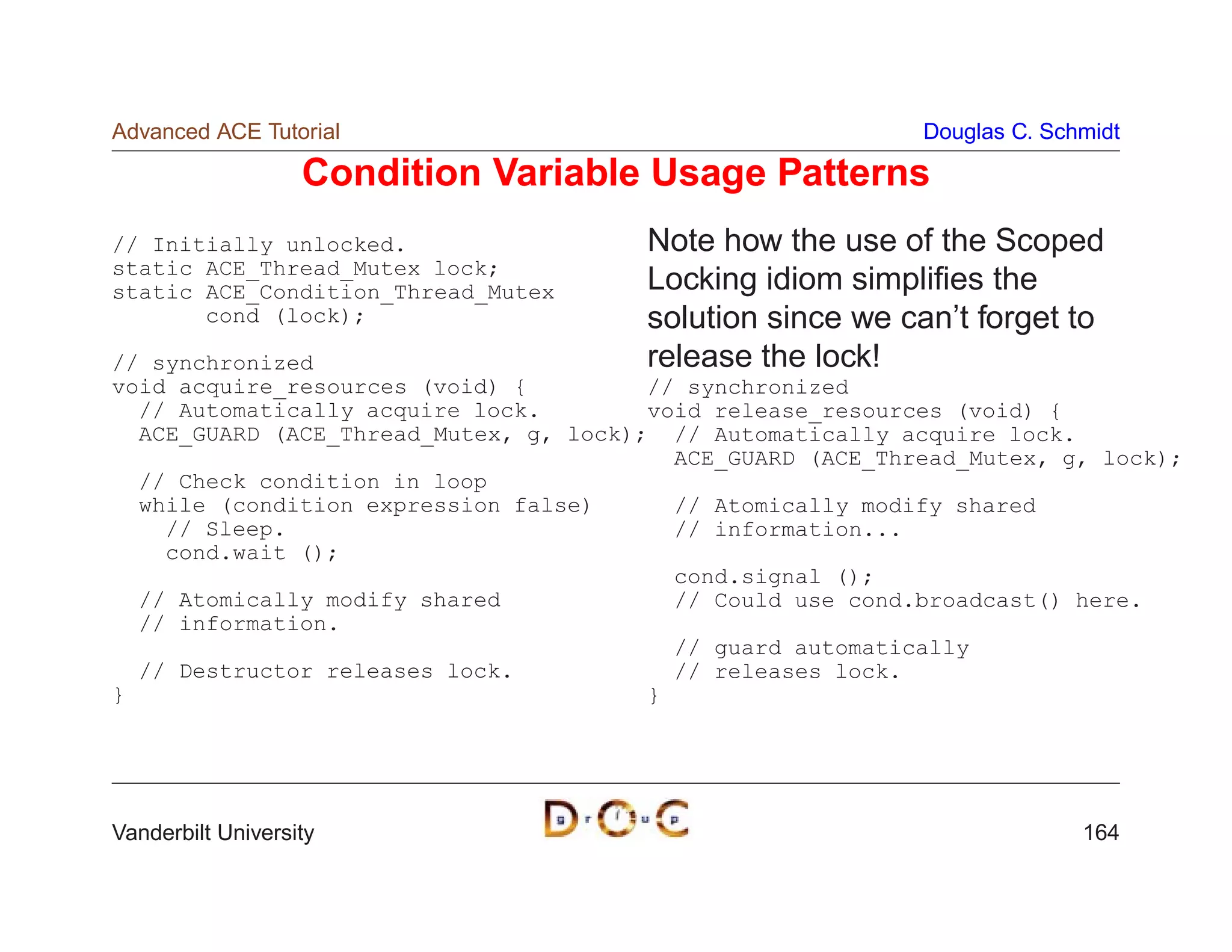 Advanced ACE Tutorial                                       Douglas C. Schmidt

                   Condition Variable Usage Patterns
// Initially unlocked.                 Note how the use of the Scoped
static ACE_Thread_Mutex lock;
static ACE_Condition_Thread_Mutex      Locking idiom simpliﬁes the
       cond (lock);                    solution since we can’t forget to
// synchronized                        release the lock!
void acquire_resources (void) {         // synchronized
  // Automatically acquire lock.        void release_resources (void) {
  ACE_GUARD (ACE_Thread_Mutex, g, lock); // Automatically acquire lock.
                                          ACE_GUARD (ACE_Thread_Mutex, g, lock);
  // Check condition in loop
  while (condition expression false)      // Atomically modify shared
    // Sleep.                             // information...
    cond.wait ();
                                          cond.signal ();
  // Atomically modify shared             // Could use cond.broadcast() here.
  // information.
                                          // guard automatically
  // Destructor releases lock.            // releases lock.
}                                       }




Vanderbilt University                                                     164
 