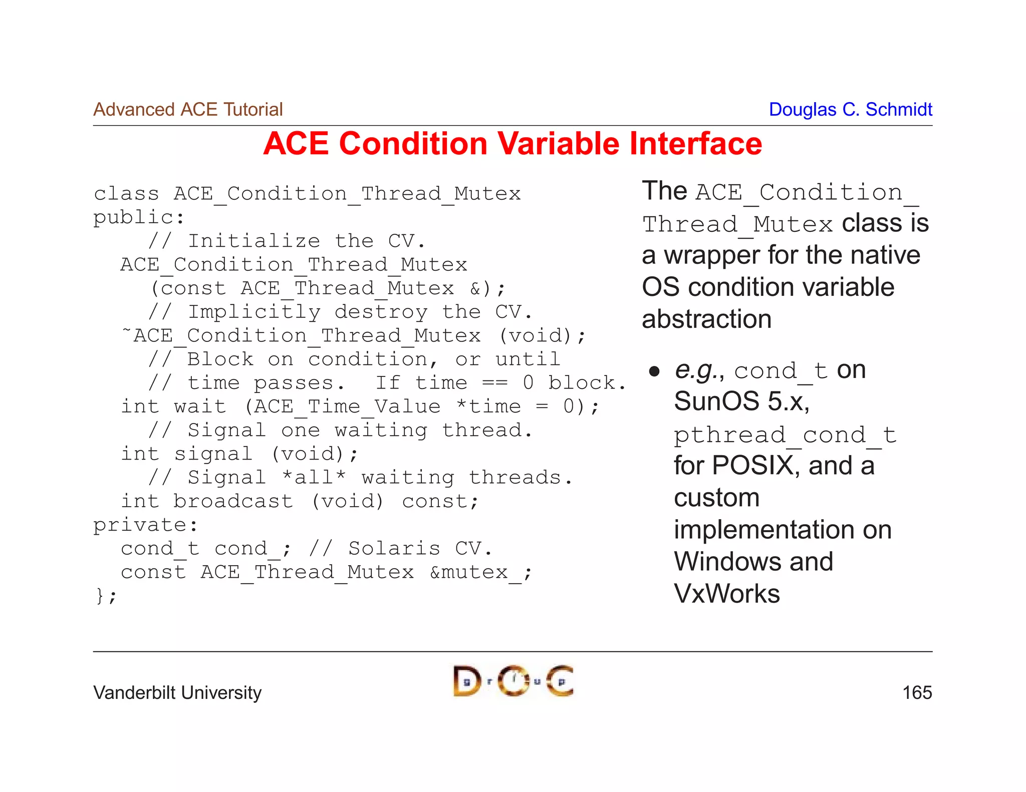 Advanced ACE Tutorial                                      Douglas C. Schmidt

                        ACE Condition Variable Interface
class ACE_Condition_Thread_Mutex                The ACE_Condition_
public:                                         Thread_Mutex class is
    // Initialize the CV.
  ACE_Condition_Thread_Mutex                    a wrapper for the native
    (const ACE_Thread_Mutex );                 OS condition variable
    // Implicitly destroy the CV.               abstraction
  ˜ACE_Condition_Thread_Mutex (void);
    // Block on condition, or until
    // time passes. If time == 0 block.           e.g., cond_t on
  int wait (ACE_Time_Value *time = 0);            SunOS 5.x,
    // Signal one waiting thread.                 pthread_cond_t
  int signal (void);
    // Signal *all* waiting threads.              for POSIX, and a
  int broadcast (void) const;                     custom
private:                                          implementation on
  cond_t cond_; // Solaris CV.
  const ACE_Thread_Mutex mutex_;                 Windows and
};                                                VxWorks


Vanderbilt University                                                    165
 