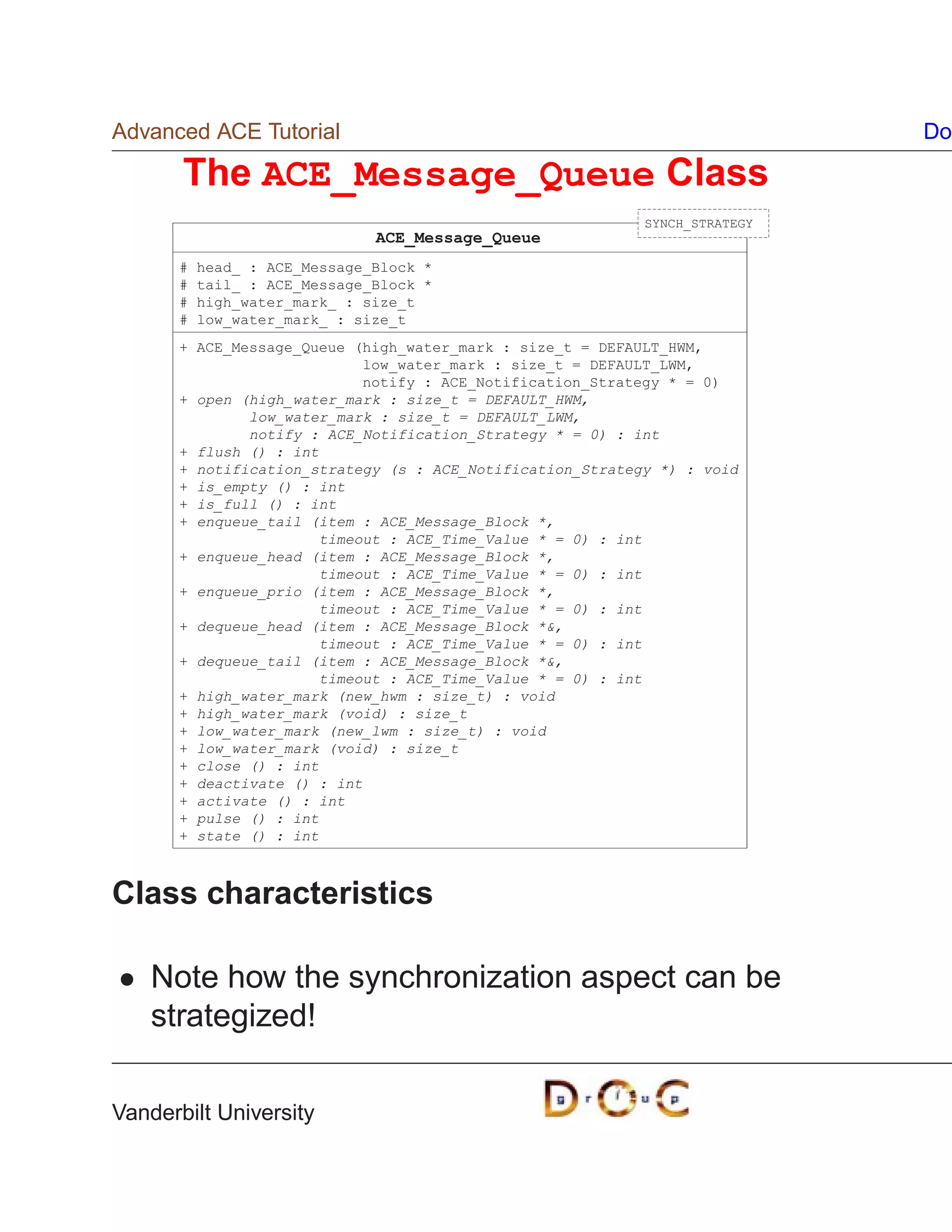 Advanced ACE Tutorial                                                       Do

       The ACE_Message_Queue Class
                                                           SYNCH_STRATEGY
                              ACE_Message_Queue
      #   head_ : ACE_Message_Block *
      #   tail_ : ACE_Message_Block *
      #   high_water_mark_ : size_t
      #   low_water_mark_ : size_t
      + ACE_Message_Queue (high_water_mark : size_t = DEFAULT_HWM,
                            low_water_mark : size_t = DEFAULT_LWM,
                            notify : ACE_Notification_Strategy * = 0)
      + open (high_water_mark : size_t = DEFAULT_HWM,
              low_water_mark : size_t = DEFAULT_LWM,
              notify : ACE_Notification_Strategy * = 0) : int
      + flush () : int
      + notification_strategy (s : ACE_Notification_Strategy *) : void
      + is_empty () : int
      + is_full () : int
      + enqueue_tail (item : ACE_Message_Block *,
                       timeout : ACE_Time_Value * = 0) : int
      + enqueue_head (item : ACE_Message_Block *,
                       timeout : ACE_Time_Value * = 0) : int
      + enqueue_prio (item : ACE_Message_Block *,
                       timeout : ACE_Time_Value * = 0) : int
      + dequeue_head (item : ACE_Message_Block *,
                       timeout : ACE_Time_Value * = 0) : int
      + dequeue_tail (item : ACE_Message_Block *,
                       timeout : ACE_Time_Value * = 0) : int
      + high_water_mark (new_hwm : size_t) : void
      + high_water_mark (void) : size_t
      + low_water_mark (new_lwm : size_t) : void
      + low_water_mark (void) : size_t
      + close () : int
      + deactivate () : int
      + activate () : int
      + pulse () : int
      + state () : int



Class characteristics

    Note how the synchronization aspect can be
    strategized!

Vanderbilt University
 