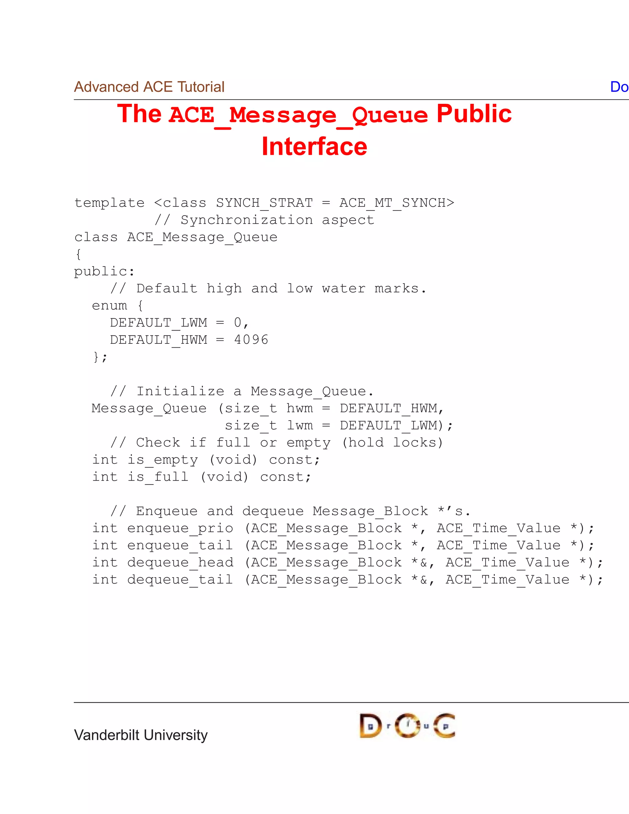 Advanced ACE Tutorial                                               Do

      The ACE_Message_Queue Public
                Interface

template class SYNCH_STRAT = ACE_MT_SYNCH
         // Synchronization aspect
class ACE_Message_Queue
{
public:
    // Default high and low water marks.
  enum {
    DEFAULT_LWM = 0,
    DEFAULT_HWM = 4096
  };

    // Initialize a Message_Queue.
  Message_Queue (size_t hwm = DEFAULT_HWM,
                 size_t lwm = DEFAULT_LWM);
    // Check if full or empty (hold locks)
  int is_empty (void) const;
  int is_full (void) const;

    // Enqueue and      dequeue Message_Block *’s.
  int enqueue_prio      (ACE_Message_Block *, ACE_Time_Value *);
  int enqueue_tail      (ACE_Message_Block *, ACE_Time_Value *);
  int dequeue_head      (ACE_Message_Block *, ACE_Time_Value *);
  int dequeue_tail      (ACE_Message_Block *, ACE_Time_Value *);




Vanderbilt University
 