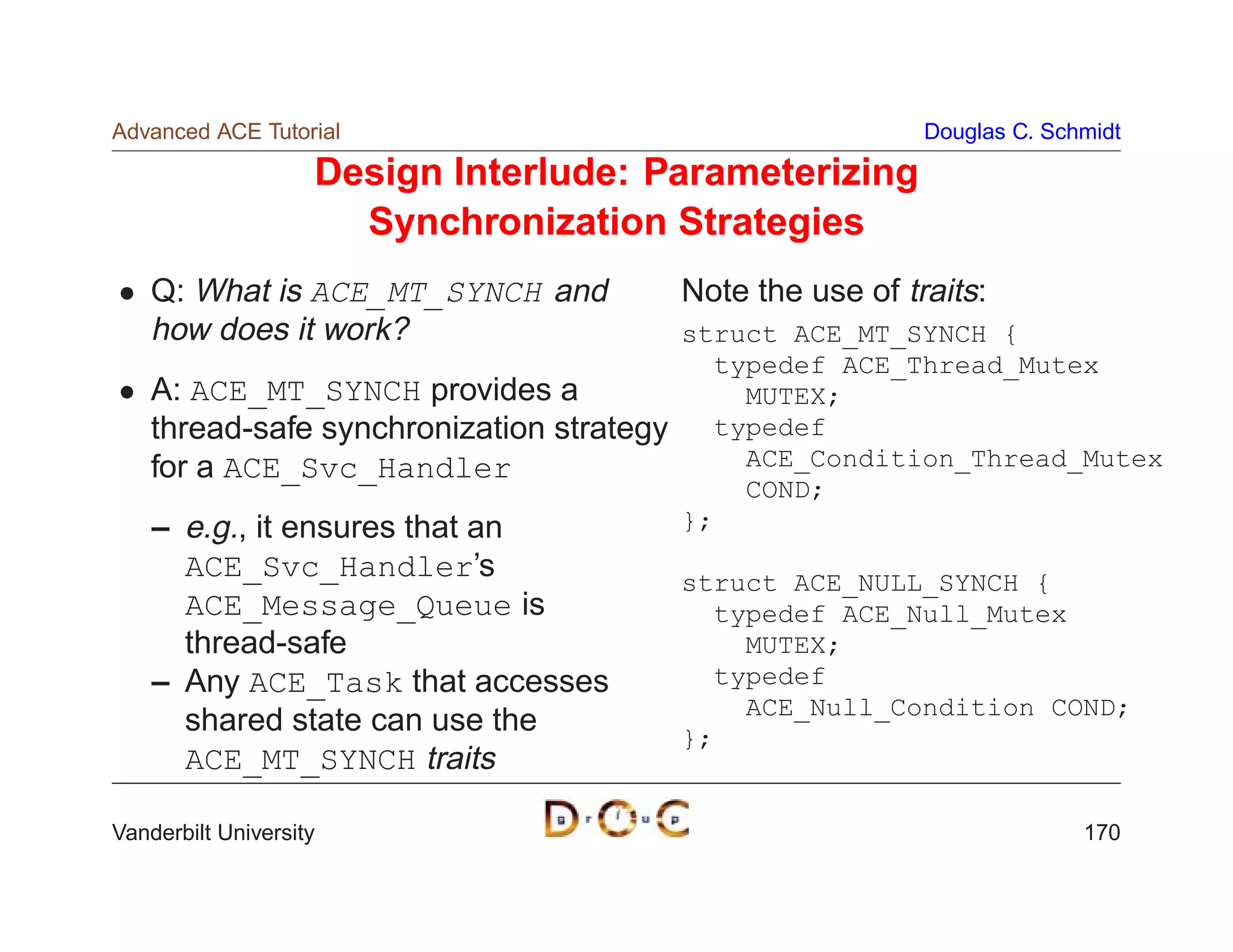 Advanced ACE Tutorial                                        Douglas C. Schmidt

                    Design Interlude: Parameterizing
                      Synchronization Strategies
    Q: What is ACE_MT_SYNCH and            Note the use of traits:
    how does it work?                      struct ACE_MT_SYNCH {
                                             typedef ACE_Thread_Mutex
    A: ACE_MT_SYNCH provides a                 MUTEX;
    thread-safe synchronization strategy     typedef
    for a ACE_Svc_Handler                      ACE_Condition_Thread_Mutex
                                               COND;
    – e.g., it ensures that an             };
      ACE_Svc_Handler’s                    struct ACE_NULL_SYNCH {
      ACE_Message_Queue is                   typedef ACE_Null_Mutex
      thread-safe                              MUTEX;
    – Any ACE_Task that accesses             typedef
                                               ACE_Null_Condition COND;
      shared state can use the             };
      ACE_MT_SYNCH traits

Vanderbilt University                                                      170
 