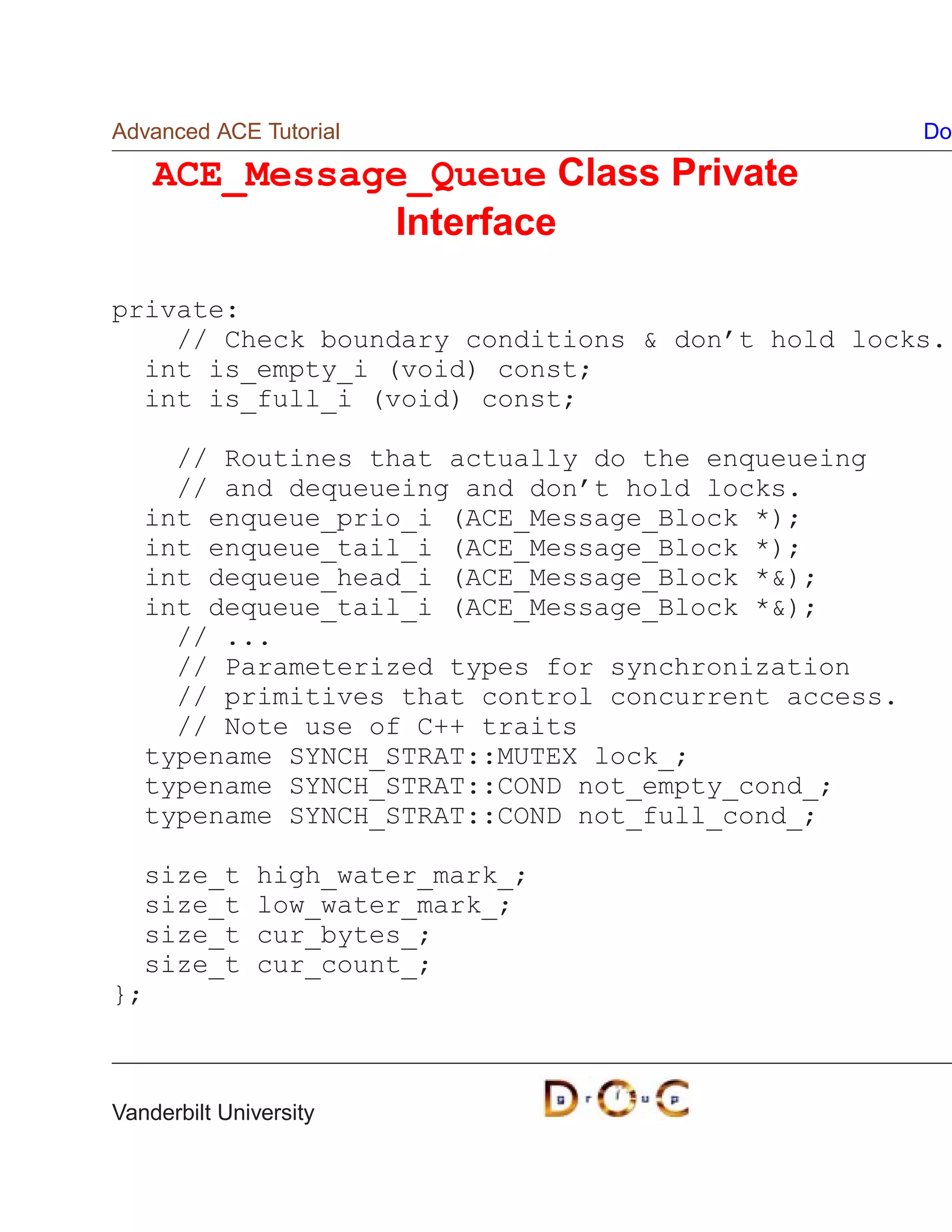 Advanced ACE Tutorial                                Do

    ACE_Message_Queue Class Private
              Interface

private:
    // Check boundary conditions  don’t hold locks.
  int is_empty_i (void) const;
  int is_full_i (void) const;

     // Routines that actually do the enqueueing
     // and dequeueing and don’t hold locks.
   int enqueue_prio_i (ACE_Message_Block *);
   int enqueue_tail_i (ACE_Message_Block *);
   int dequeue_head_i (ACE_Message_Block *);
   int dequeue_tail_i (ACE_Message_Block *);
     // ...
     // Parameterized types for synchronization
     // primitives that control concurrent access.
     // Note use of C++ traits
   typename SYNCH_STRAT::MUTEX lock_;
   typename SYNCH_STRAT::COND not_empty_cond_;
   typename SYNCH_STRAT::COND not_full_cond_;

  size_t      high_water_mark_;
  size_t      low_water_mark_;
  size_t      cur_bytes_;
  size_t      cur_count_;
};



Vanderbilt University
 