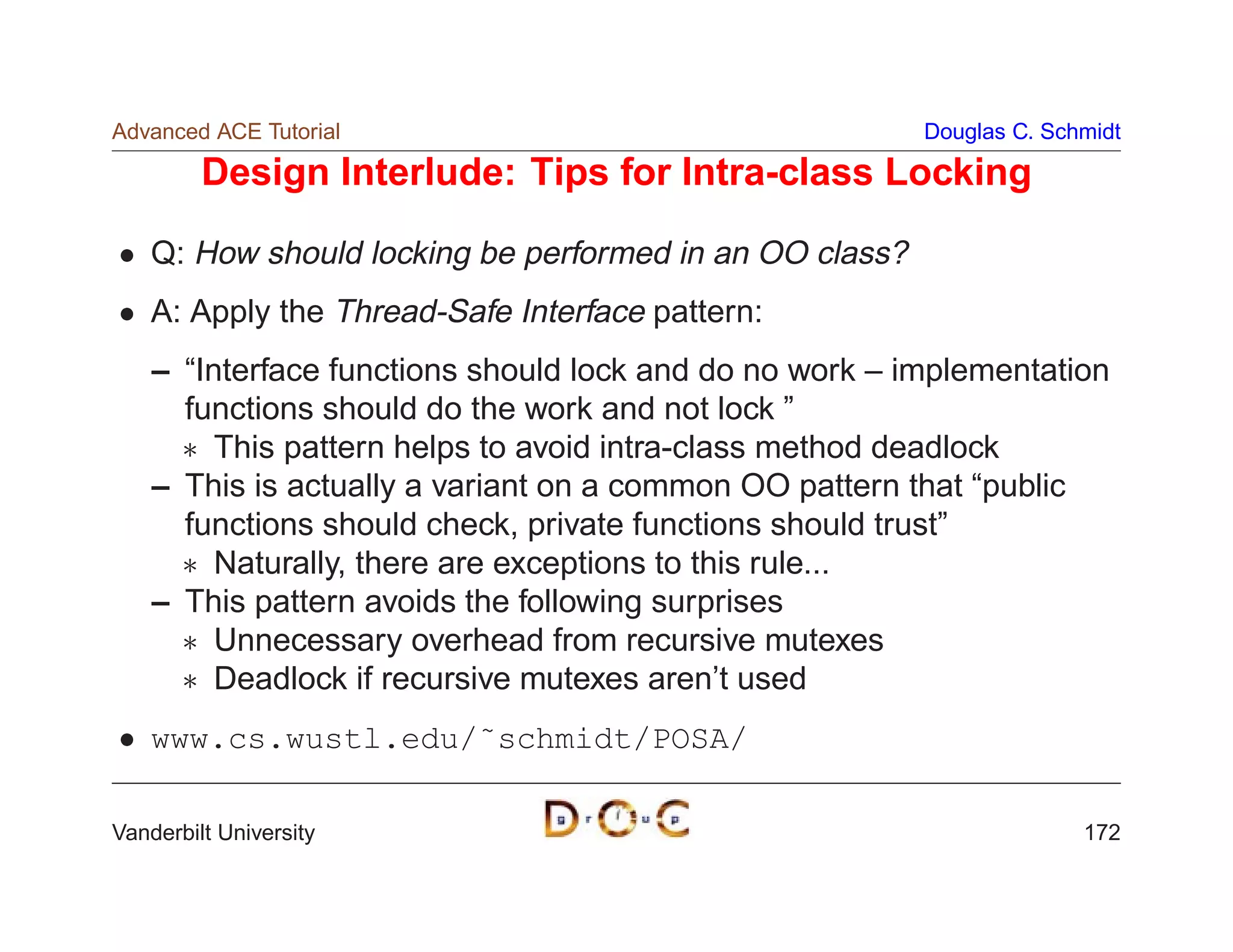 Advanced ACE Tutorial                                    Douglas C. Schmidt

         Design Interlude: Tips for Intra-class Locking

    Q: How should locking be performed in an OO class?
    A: Apply the Thread-Safe Interface pattern:
    – “Interface functions should lock and do no work – implementation
      functions should do the work and not lock ”
       This pattern helps to avoid intra-class method deadlock
    – This is actually a variant on a common OO pattern that “public
      functions should check, private functions should trust”
       Naturally, there are exceptions to this rule...
    – This pattern avoids the following surprises
       Unnecessary overhead from recursive mutexes
       Deadlock if recursive mutexes aren’t used
    www.cs.wustl.edu/˜schmidt/POSA/

Vanderbilt University                                                  172
 