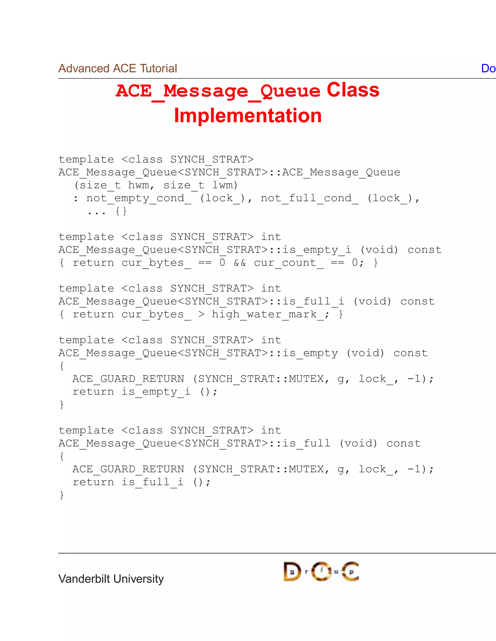 Advanced ACE Tutorial                                     Do

           ACE_Message_Queue Class
                Implementation

template class SYNCH_STRAT
ACE_Message_QueueSYNCH_STRAT::ACE_Message_Queue
  (size_t hwm, size_t lwm)
  : not_empty_cond_ (lock_), not_full_cond_ (lock_),
    ... {}

template class SYNCH_STRAT int
ACE_Message_QueueSYNCH_STRAT::is_empty_i (void) const
{ return cur_bytes_ == 0  cur_count_ == 0; }

template class SYNCH_STRAT int
ACE_Message_QueueSYNCH_STRAT::is_full_i (void) const
{ return cur_bytes_  high_water_mark_; }

template class SYNCH_STRAT int
ACE_Message_QueueSYNCH_STRAT::is_empty (void) const
{
  ACE_GUARD_RETURN (SYNCH_STRAT::MUTEX, g, lock_, -1);
  return is_empty_i ();
}

template class SYNCH_STRAT int
ACE_Message_QueueSYNCH_STRAT::is_full (void) const
{
  ACE_GUARD_RETURN (SYNCH_STRAT::MUTEX, g, lock_, -1);
  return is_full_i ();
}




Vanderbilt University
 