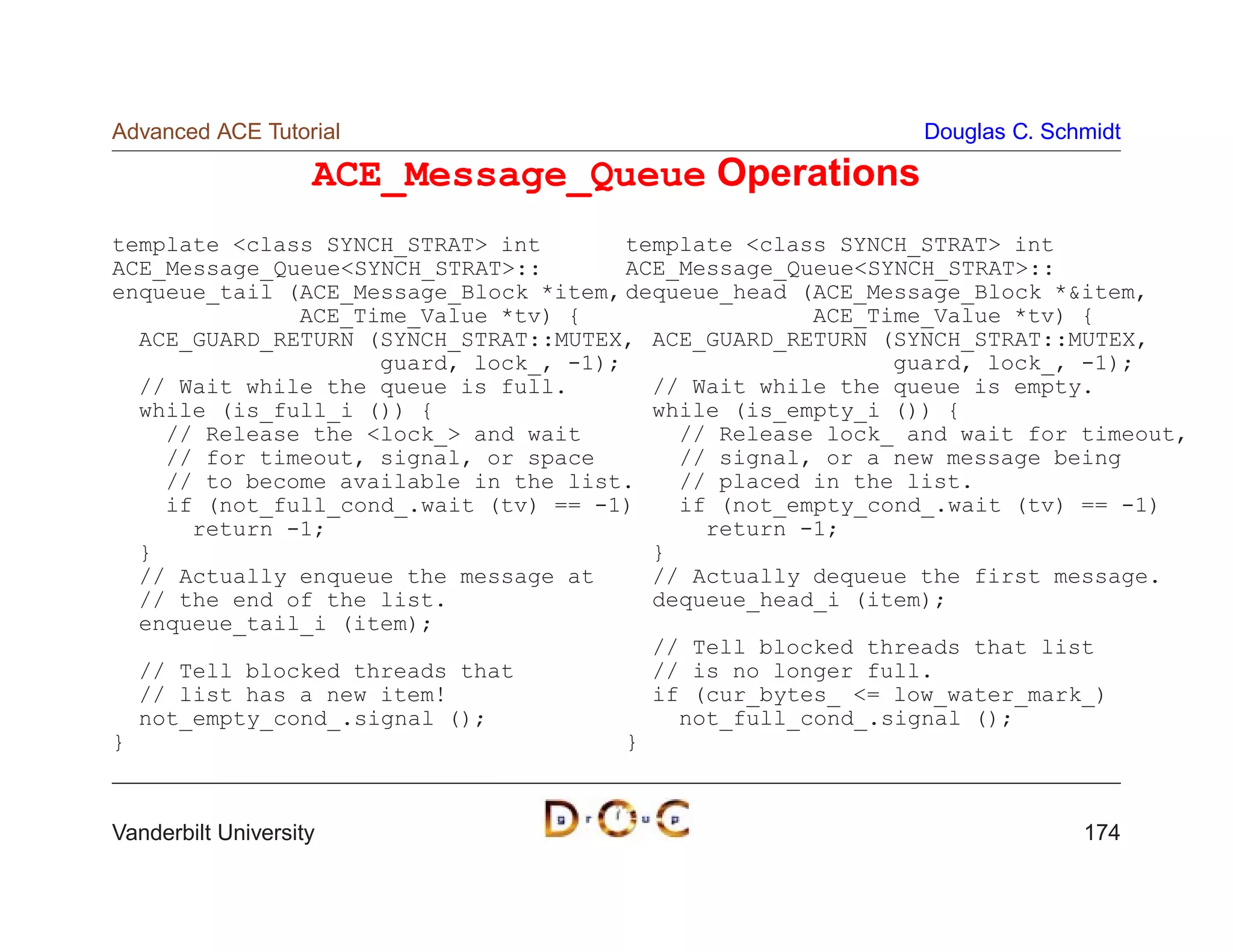 Advanced ACE Tutorial                                        Douglas C. Schmidt

                    ACE_Message_Queue Operations
template class SYNCH_STRAT int       template class SYNCH_STRAT int
ACE_Message_QueueSYNCH_STRAT::       ACE_Message_QueueSYNCH_STRAT::
enqueue_tail (ACE_Message_Block *item, dequeue_head (ACE_Message_Block *item,
              ACE_Time_Value *tv) {                  ACE_Time_Value *tv) {
  ACE_GUARD_RETURN (SYNCH_STRAT::MUTEX, ACE_GUARD_RETURN (SYNCH_STRAT::MUTEX,
                    guard, lock_, -1);                     guard, lock_, -1);
  // Wait while the queue is full.       // Wait while the queue is empty.
  while (is_full_i ()) {                 while (is_empty_i ()) {
    // Release the lock_ and wait        // Release lock_ and wait for timeout,
    // for timeout, signal, or space       // signal, or a new message being
    // to become available in the list.    // placed in the list.
    if (not_full_cond_.wait (tv) == -1)    if (not_empty_cond_.wait (tv) == -1)
      return -1;                             return -1;
  }                                      }
  // Actually enqueue the message at     // Actually dequeue the first message.
  // the end of the list.                dequeue_head_i (item);
  enqueue_tail_i (item);
                                         // Tell blocked threads that list
  // Tell blocked threads that           // is no longer full.
  // list has a new item!                if (cur_bytes_ = low_water_mark_)
  not_empty_cond_.signal ();               not_full_cond_.signal ();
}                                      }



Vanderbilt University                                                      174
 
