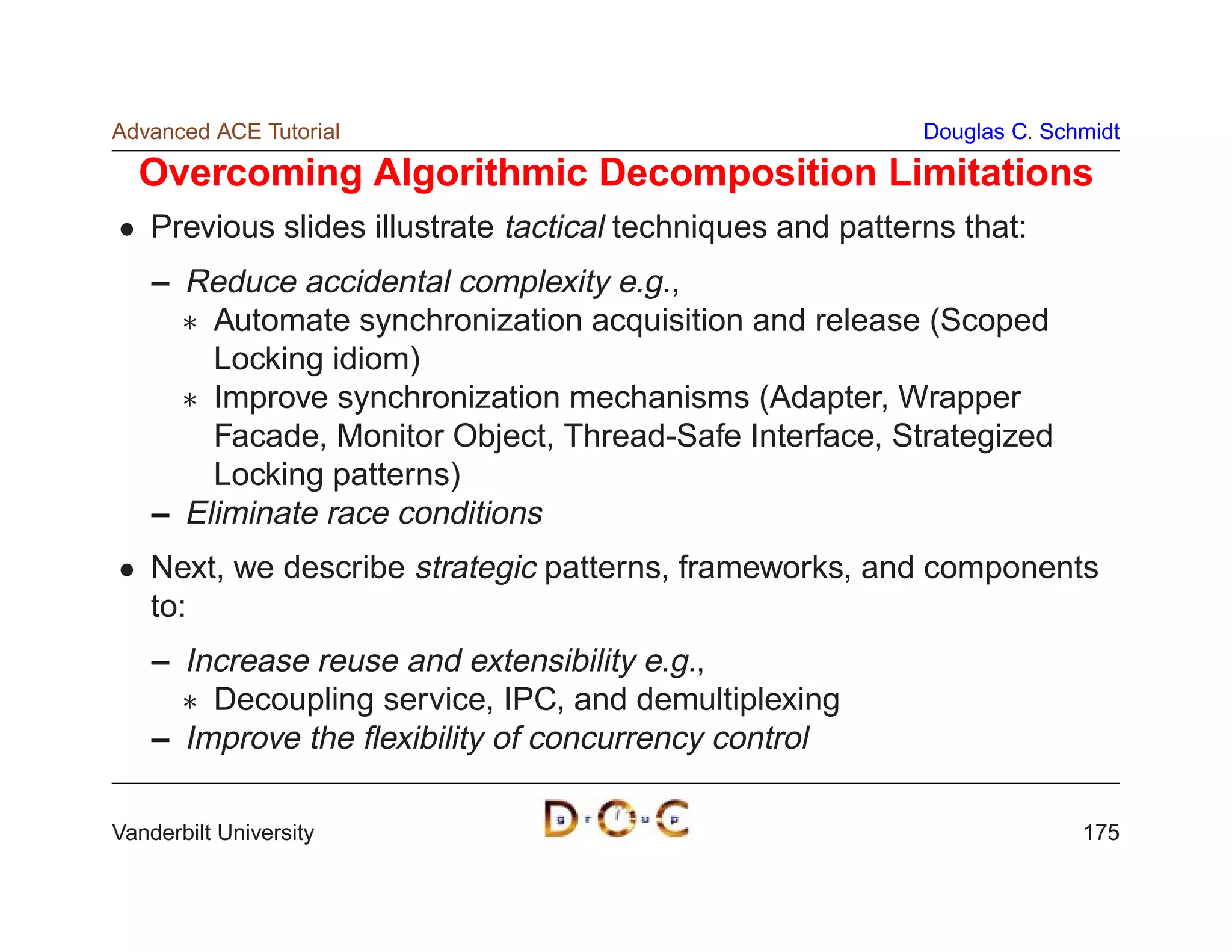 Advanced ACE Tutorial                                        Douglas C. Schmidt

  Overcoming Algorithmic Decomposition Limitations
    Previous slides illustrate tactical techniques and patterns that:
    – Reduce accidental complexity e.g.,
       Automate synchronization acquisition and release (Scoped
        Locking idiom)
       Improve synchronization mechanisms (Adapter, Wrapper
        Facade, Monitor Object, Thread-Safe Interface, Strategized
        Locking patterns)
    – Eliminate race conditions
    Next, we describe strategic patterns, frameworks, and components
    to:
    – Increase reuse and extensibility e.g.,
       Decoupling service, IPC, and demultiplexing
    – Improve the ﬂexibility of concurrency control

Vanderbilt University                                                      175
 