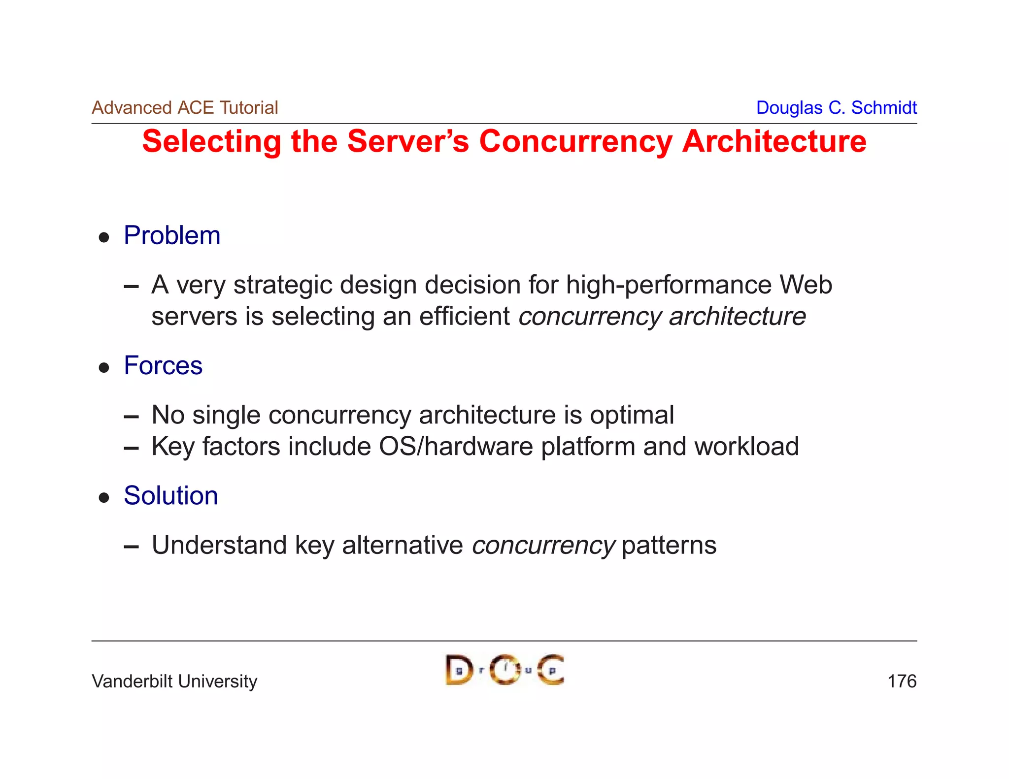 Advanced ACE Tutorial                                   Douglas C. Schmidt

      Selecting the Server’s Concurrency Architecture

    Problem
    – A very strategic design decision for high-performance Web
      servers is selecting an efﬁcient concurrency architecture
    Forces
    – No single concurrency architecture is optimal
    – Key factors include OS/hardware platform and workload
    Solution
    – Understand key alternative concurrency patterns




Vanderbilt University                                                 176
 