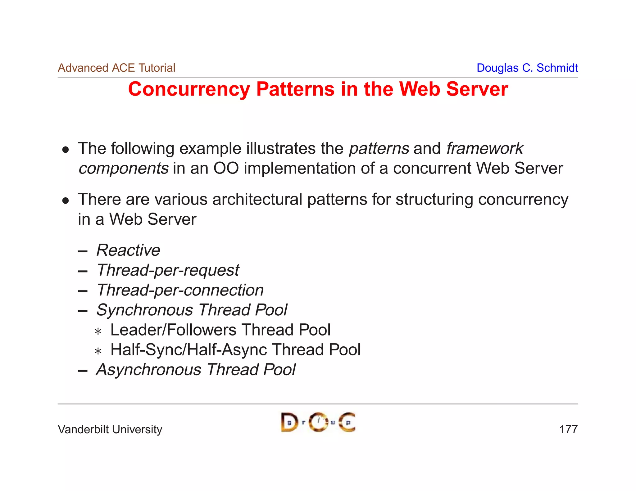 Advanced ACE Tutorial                                      Douglas C. Schmidt

              Concurrency Patterns in the Web Server

    The following example illustrates the patterns and framework
    components in an OO implementation of a concurrent Web Server
    There are various architectural patterns for structuring concurrency
    in a Web Server
    – Reactive
    – Thread-per-request
    – Thread-per-connection
    – Synchronous Thread Pool
       Leader/Followers Thread Pool
       Half-Sync/Half-Async Thread Pool
    – Asynchronous Thread Pool


Vanderbilt University                                                    177
 