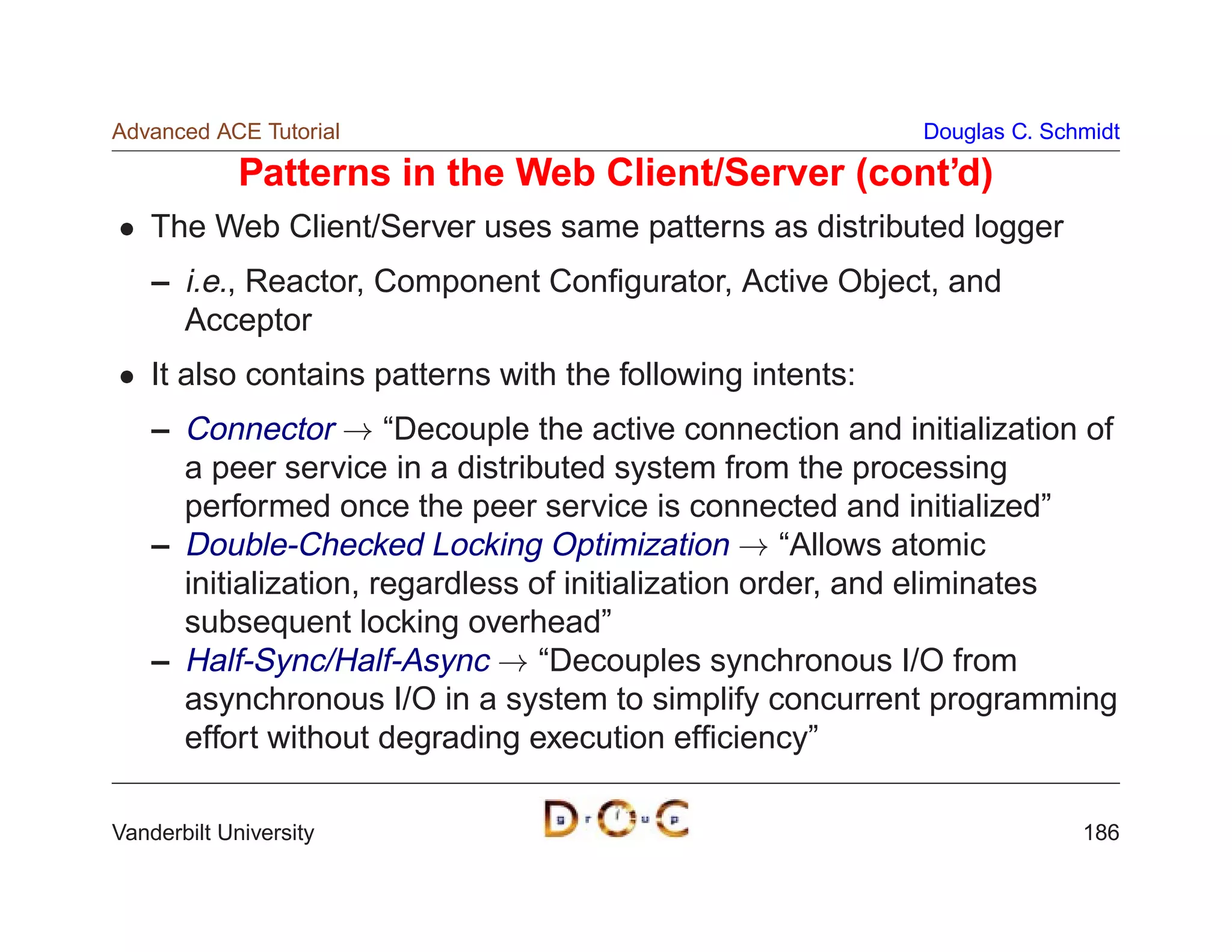 Advanced ACE Tutorial                                       Douglas C. Schmidt

             Patterns in the Web Client/Server (cont’d)
    The Web Client/Server uses same patterns as distributed logger
    – i.e., Reactor, Component Conﬁgurator, Active Object, and
      Acceptor
    It also contains patterns with the following intents:
    – Connector ! “Decouple the active connection and initialization of
      a peer service in a distributed system from the processing
      performed once the peer service is connected and initialized”
    – Double-Checked Locking Optimization ! “Allows atomic
      initialization, regardless of initialization order, and eliminates
      subsequent locking overhead”
    – Half-Sync/Half-Async ! “Decouples synchronous I/O from
      asynchronous I/O in a system to simplify concurrent programming
      effort without degrading execution efﬁciency”

Vanderbilt University                                                     186
 