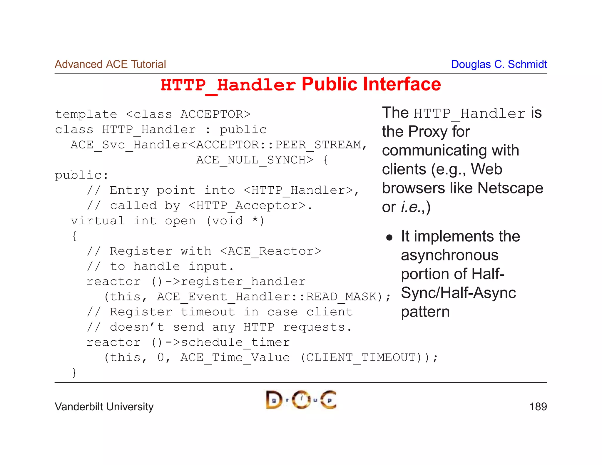 Advanced ACE Tutorial                                   Douglas C. Schmidt

                        HTTP_Handler Public Interface
template class ACCEPTOR                 The HTTP_Handler is
class HTTP_Handler : public               the Proxy for
  ACE_Svc_HandlerACCEPTOR::PEER_STREAM,
                                          communicating with
                  ACE_NULL_SYNCH {
public:                                   clients (e.g., Web
    // Entry point into HTTP_Handler,   browsers like Netscape
    // called by HTTP_Acceptor.         or i.e.,)
  virtual int open (void *)
  {                                          It implements the
    // Register with ACE_Reactor           asynchronous
    // to handle input.
    reactor ()-register_handler             portion of Half-
      (this, ACE_Event_Handler::READ_MASK); Sync/Half-Async
    // Register timeout in case client       pattern
    // doesn’t send any HTTP requests.
    reactor ()-schedule_timer
      (this, 0, ACE_Time_Value (CLIENT_TIMEOUT));
  }

Vanderbilt University                                                 189
 