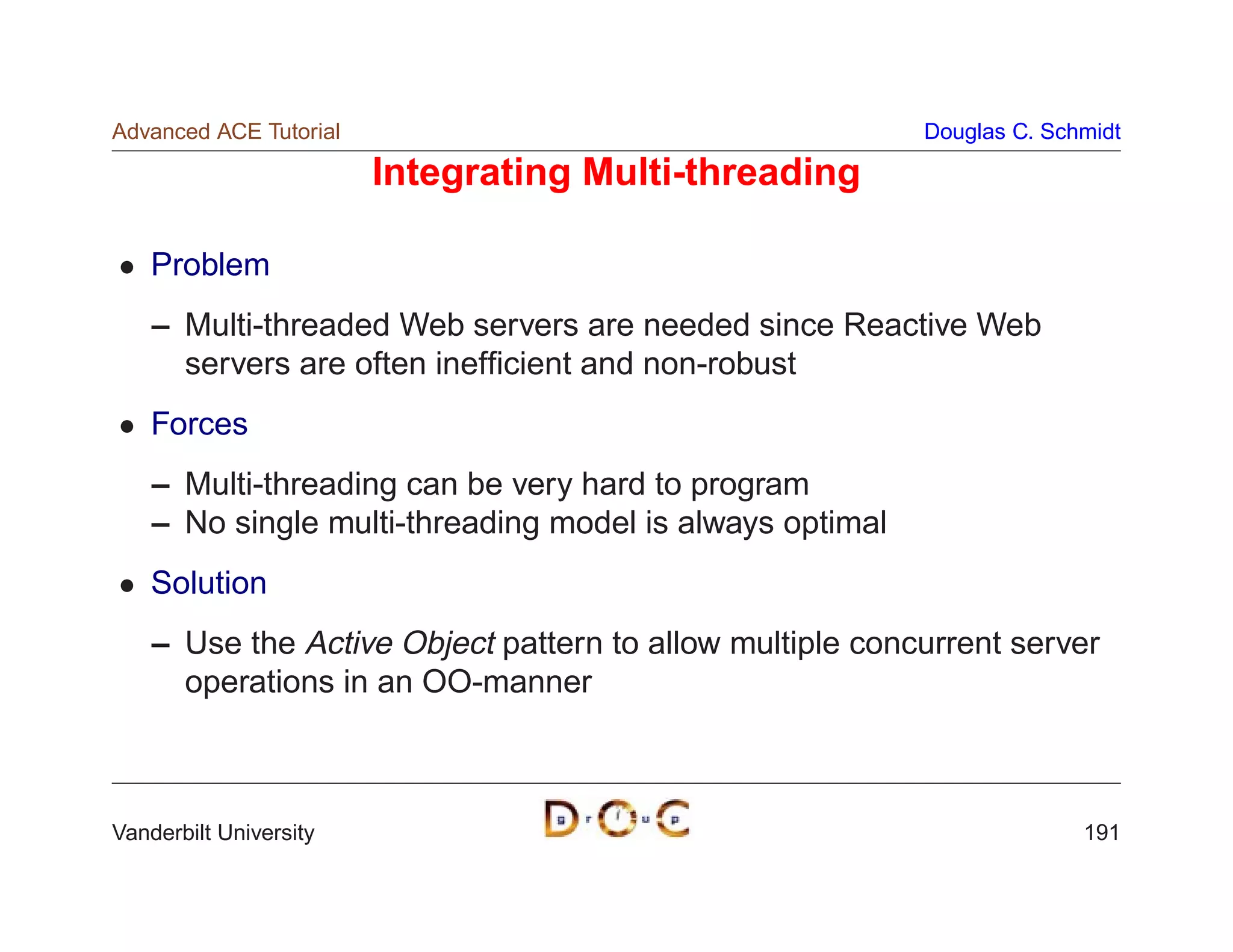 Advanced ACE Tutorial                                     Douglas C. Schmidt

                        Integrating Multi-threading

    Problem
    – Multi-threaded Web servers are needed since Reactive Web
      servers are often inefﬁcient and non-robust
    Forces
    – Multi-threading can be very hard to program
    – No single multi-threading model is always optimal
    Solution
    – Use the Active Object pattern to allow multiple concurrent server
      operations in an OO-manner



Vanderbilt University                                                   191
 