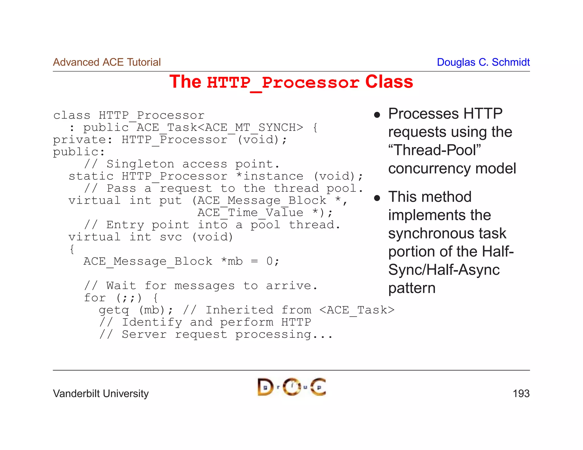 Advanced ACE Tutorial                                Douglas C. Schmidt

                        The HTTP_Processor Class
class HTTP_Processor                          Processes HTTP
  : public ACE_TaskACE_MT_SYNCH {           requests using the
private: HTTP_Processor (void);
public:                                       “Thread-Pool”
    // Singleton access point.                concurrency model
  static HTTP_Processor *instance (void);
    // Pass a request to the thread pool.
  virtual int put (ACE_Message_Block *,       This method
                   ACE_Time_Value *);         implements the
    // Entry point into a pool thread.
  virtual int svc (void)                      synchronous task
  {                                           portion of the Half-
    ACE_Message_Block *mb = 0;
                                              Sync/Half-Async
      // Wait for messages to arrive.         pattern
      for (;;) {
        getq (mb); // Inherited from ACE_Task
        // Identify and perform HTTP
        // Server request processing...



Vanderbilt University                                              193
 