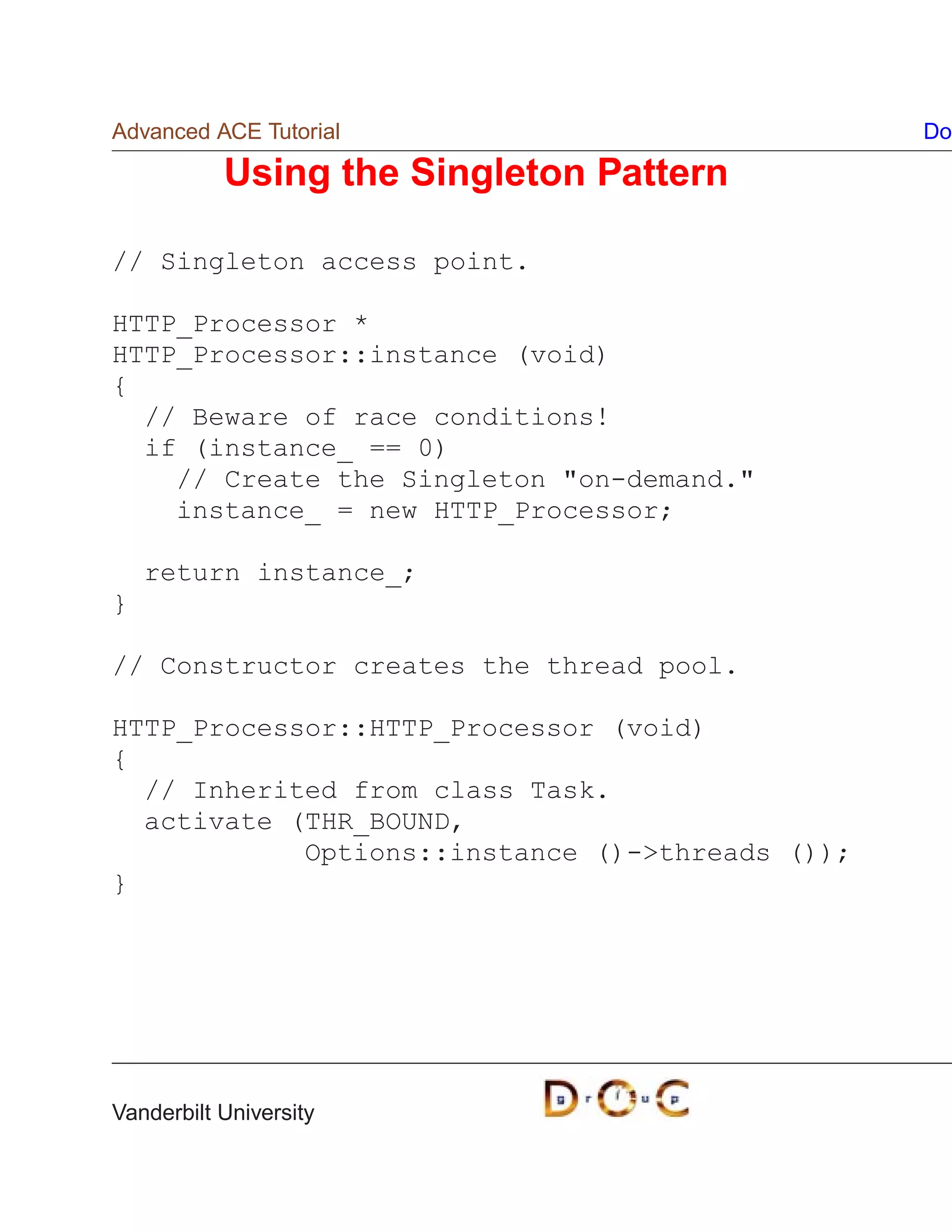 Advanced ACE Tutorial                            Do

           Using the Singleton Pattern

// Singleton access point.

HTTP_Processor *
HTTP_Processor::instance (void)
{
  // Beware of race conditions!
  if (instance_ == 0)
    // Create the Singleton on-demand.
    instance_ = new HTTP_Processor;

    return instance_;
}

// Constructor creates the thread pool.

HTTP_Processor::HTTP_Processor (void)
{
  // Inherited from class Task.
  activate (THR_BOUND,
            Options::instance ()-threads ());
}




Vanderbilt University
 